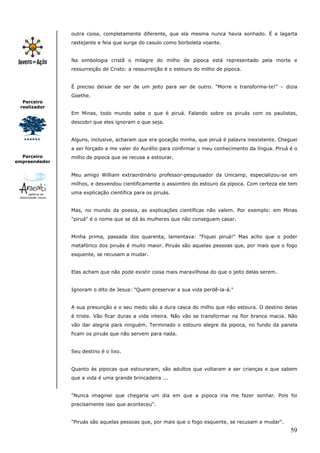 59
Parceiro
realizador
Parceiro
empreendedor
outra coisa, completamente diferente, que ela mesma nunca havia sonhado. É a lagarta
rastejante e feia que surge do casulo como borboleta voante.
Na simbologia cristã o milagre do milho de pipoca está representado pela morte e
ressurreição de Cristo: a ressurreição é o estouro do milho de pipoca.
É preciso deixar de ser de um jeito para ser de outro. "Morre e transforma-te!" – dizia
Goethe.
Em Minas, todo mundo sabe o que é piruá. Falando sobre os piruás com os paulistas,
descobri que eles ignoram o que seja.
Alguns, inclusive, acharam que era gozação minha, que piruá é palavra inexistente. Cheguei
a ser forçado a me valer do Aurélio para confirmar o meu conhecimento da língua. Piruá é o
milho de pipoca que se recusa a estourar.
Meu amigo William extraordinário professor-pesquisador da Unicamp, especializou-se em
milhos, e desvendou cientificamente o assombro do estouro da pipoca. Com certeza ele tem
uma explicação científica para os piruás.
Mas, no mundo da poesia, as explicações científicas não valem. Por exemplo: em Minas
"piruá" é o nome que se dá às mulheres que não conseguem casar.
Minha prima, passada dos quarenta, lamentava: "Fiquei piruá!" Mas acho que o poder
metafórico dos piruás é muito maior. Piruás são aquelas pessoas que, por mais que o fogo
esquente, se recusam a mudar.
Elas acham que não pode existir coisa mais maravilhosa do que o jeito delas serem.
Ignoram o dito de Jesus: "Quem preservar a sua vida perdê-la-á."
A sua presunção e o seu medo são a dura casca do milho que não estoura. O destino delas
é triste. Vão ficar duras a vida inteira. Não vão se transformar na flor branca macia. Não
vão dar alegria para ninguém. Terminado o estouro alegre da pipoca, no fundo da panela
ficam os piruás que não servem para nada.
Seu destino é o lixo.
Quanto às pipocas que estouraram, são adultos que voltaram a ser crianças e que sabem
que a vida é uma grande brincadeira ...
"Nunca imaginei que chegaria um dia em que a pipoca iria me fazer sonhar. Pois foi
precisamente isso que aconteceu".
"Piruás são aquelas pessoas que, por mais que o fogo esquente, se recusam a mudar".
 