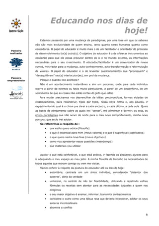 6
Parceiro
realizador
Parceiro
empreendedor
Educando nos dias de
hoje!
Estamos passando por uma mudança de paradigmas, por uma fase em que os saberes
não são mais exclusividade de quem ensina, tanto quanto seres humanos quanto como
educadores. O papel do educador é muito mais o de um facilitador e orientador do processo
de desenvolvimento do(s) outro(s). O objetivo do educador é o de oferecer instrumentos ao
educando para que ele possa procurar dentro de si e no mundo externo, as informações
necessárias para o seu crescimento. O educador/facilitador é um alavancador de novos
rumos, motivador para a mudança, auto-conhecimento, auto-transformação e reformulação
de valores. O papel do educador é o de levantar questionamentos que “provoquem” e
“desequilibrem” seu(s) interlocutor(es), em prol da mudança.
Porque e quando isto acontece?
Não é um acontecimento instantâneo e sim um processo, onde para cada indivíduo
ocorre a partir de eventos ou fatos muito particulares. A partir de um desconforto, de um
sentimento de que as coisas não estão certas do jeito que estão
Para mudar precisamos nos desvencilhar de idéias preconcebidas, formas viciadas de
relacionamento, para reconstruir, tijolo por tijolo, nossa nova forma e, aos poucos, ir
experimentando qual é o clima que darei a cada encontro, a cada oficina, a cada aula. Quais
as bases de pensamento sobre as quais irei “sentar”, me alimentar e dormir; ou seja, os
novos paradigmas que irão servir de norte para o meu novo comportamento, minha nova
postura; que estilo irei adotar.
Se refletirmos a respeito de :
• que estilo quero adotar(filosofia)
• o que é essencial para mim (meus valores) e o que é superficial (justificativa)
• o que quero nesta nova fase (meus objetivos)
• como vou apresentar essas questões (metodologia)
• que materiais vou utilizar
Avaliar o que está confortável, o que está prático, ir fazendo os pequenos ajustes para
ir adequando o meu espaço ao meu jeito. A minha filosofia de trabalho às necessidades de
todos aqueles que moram comigo ou vem me visitar.
Vamos refletir à respeito da postura do educador até os dias de hoje:
• autoritária, centrada em um único indivíduo, considerado “detentor dos
saberes”, dono da verdade
• unilateral, no sentido de não ter flexibilidade, utilizando e repetindo velhas
fórmulas ou receitas sem atentar para as necessidades daqueles a quem nos
dirigimos
• o seu maior objetivo é ensinar, informar, transmitir conhecimentos
• considera o outro como uma tábua rasa que deveria incorporar, adotar os seus
saberes incontestáveis
• abomina o conflito
 
