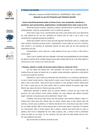 60
Parceiro
realizador
Parceiro
empreendedor
2- Pensar com Gandhi
Reflexões a respeito do ONZE PONTOS DE COOPERAÇÃO COM A VIDA
Baseado no que foi Propostos pelo Mahatma Gandhi
> Amar incondicionalmente todos os Seres Vivos, com compaixão, tolerância e
paciência, sem preconceitos, julgamentos e condenações.Amar tudo o que é vivo!
Antes de procurar analisar, classificar, explicar cientificamente ou antes de apropriar
utilitariamente, procurar compreender o ser e o sentir de cada ser.
Amar tudo o que é vivo, reconhecendo que tudo o que existe como uma alternativa
da vida realizar-se em um ser, participa da mesma teia da vida e da à vida a sua
intransferível e sagrada parcela de existência.
Ainda que existam entre os seres-da-vida algumas hierarquias reais ou criadas pelo
olhar humano, devemos procurar sentir, compreender e amar cada ser vivo em si mesmo,
nele mesmo e na inteireza da dimensão através da qual cada ser da vida participa da
experiência da vida.
Compreender e amor cada ser e cada espécie de ser com e entre e, não frente a
outros seres.
Tudo o que é medido pela sua utilidade e não pela sua possibilidade de comunicação
de alguma maneira já foi roubado daquilo que é pelo simples fato de ser e de estar aberto a
comunicar-se com a vida e com seres da vida.
> Semear, plantar e cuidar de árvores sobre todos os cantos da Terra.
Um dia todos nós fomos isto: uma semente. Um outro dia, a decomposição da
matéria física do nosso eu haverá de vir a ajudar outras sementes a gerarem a vida dentro
ou acima da superfície da terra.
Plantamos o que é nosso (as sementes que compramos, ou a muda que ganhamos),
no que é nosso (nosso terreno, nosso jardim) e para o que é nosso *para podermos sentir e
dizer a nós e aos outros: "esta árvore que eu plantei no meu quintal é minha!' Planto para
ser "meu" e para que eu me sinta sendo mais eu mesmo através de possuir algo mais.
Mesmo que seja uma árvore. Mesmo que seja uma flor.
Saberemos aprender a plantar para os outros? Plantar a árvore de cujo frutos não
provarei. Em cuja sombra nunca estarei deitado. De cuja madeira não obterei proveito
algum. Semear a vida para que outros desfrutem "dessa" vida.
E plantar uma árvore pela árvore. Por ela mesma e nela mesma. Plantar, cuidar e ir
embora sem olhar para trás. Deixar para os outros. Deixar para a vida. Deixar para ela
mesma, a árvore que se plantou a si mesma através de mim. Uma árvore que não é minha
em um duplo sentido. Não é minha porque não é minha obra sobre a natureza. Fui apenas
um instrumento. Não é minha porque não a possuo, mesmo que tenha sido eu quem a
plantou. Ela é livre e independe de mim. Não a possuo, não a utilizo e nem a contemplo
como um dono ou um autor. Eu me comunico com ela, tão livre dela quanto ela de mim.
Por isso podemos nos amar.
Que as árvores se plantem através de nós!
 