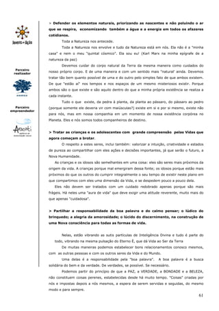61
Parceiro
realizador
Parceiro
empreendedor
> Defender os elementos naturais, priorizando as nascentes e não poluindo o ar
que se respira, economizando também a água e a energia em todos os afazeres
cotidianos.
Toda a Natureza nos antecede.
Toda a Natureza nos envolve e tudo da Natureza está em nós. Ela não é a "minha
casa" e nem o meu "quintal cósmico". Ela sou eu! (Karl Marx na minha epígrafe de a
natureza da paz)
Devemos cuidar do corpo natural da Terra da mesma maneira como cuidados do
nosso próprio corpo. E de uma maneira e com um sentido mais "natural' ainda. Devemos
tratar tão bem quanto possível de uma e do outro pelo simples fato de que ambos existem.
De que "estão aí" nos tempos e nos espaços de um mesmo misteriosos existir. Porque
ambos são o que existe e são aquilo dentro do que a minha própria existência se realiza a
cada instante.
Tudo o que existe, da pedra à planta, da planta ao pássaro, do pássaro ao pedro
(porque somente ele deveria vir com maiúsculas?) existe em si e por si mesmo, existe não
para nós, mas em nossa companhia em um momento de nossa existência corpórea no
Planeta. Eles e nós somos todos companheiros de destino.
> Tratar as crianças e os adolescentes com grande compreensão pelas Vidas que
agora começam a brotar.
O respeito a estes seres, inclui também: valorizar a intuição, criatividade e estados
de pureza ao compartilhar com eles ações e decisões importantes, já que serão o futuro, a
Nova Humanidade.
As crianças e os idosos são semelhantes em uma coisa: eles são seres mais próximos da
origem da vida. A crianças porque mal emergiram dessa fonte; os idosos porque estão mais
próximos do que os outros do cumprir integralmente o seu tempo de existir neste plano em
que compartimos com eles uma dimensão da Vida, e se despedem pouco a pouco dela.
Eles não devem ser tratados com um cuidado redobrado apenas porque são mais
frágeis. Há neles uma "aura de vida" que deve exigir uma atitude reverente, muito mais do
que apenas "cuidadosa".
> Partilhar a responsabilidade da boa palavra e do calmo pensar; o lúdico do
brinquedo; a alegria da amorosidade; o lúcido do discernimento, na construção de
uma Nova consciência para todas as formas de vida.
Nelas, estão vibrando as sutis partículas de Inteligência Divina e tudo é parte do
todo, vibrando na mesma pulsação do Eterno È, que dá Vida ao Ser da Terra
De muitas maneiras podemos estabelecer bons relacionamentos conosco mesmos,
com as outras pessoas e com os outros seres da Vida e do Mundo.
Uma delas é a responsabilidade pela "boa palavra". A boa palavra é a busca
solidária do bem e da verdade. De verdades, se possível. Se necessário.
Podemos partir do princípio de que a PAZ, a VERDADE, a BONDADE e a BELEZA,
não constituem coisas perenes, estabelecidas desde há muito tempo. "Coisas" criadas por
nós e impostas depois a nós mesmos, a espera de serem servidas e seguidas, do mesmo
modo e para sempre.
 