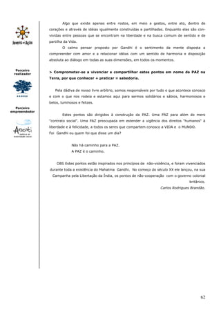 62
Parceiro
realizador
Parceiro
empreendedor
Algo que existe apenas entre rostos, em meio a gestos, entre ato, dentro de
corações e através de idéias igualmente construídas e partilhadas. Enquanto elas são con-
vividas entre pessoas que se encontram na liberdade e na busca comum de sentido e de
partilha da Vida.
O calmo pensar proposto por Gandhi é o sentimento da mente disposta a
compreender com amor e a relacionar idéias com um sentido de harmonia e disposição
absoluta ao diálogo em todas as suas dimensões, em todos os momentos.
> Comprometer-se a vivenciar e compartilhar estes pontos em nome da PAZ na
Terra, por que conhecer + praticar = sabedoria.
Pela dádiva de nosso livre arbítrio, somos responsáveis por tudo o que acontece conosco
e com o que nos rodeia e estamos aqui para sermos solidários e sábios, harmoniosos e
belos, luminosos e felizes.
Estes pontos são dirigidos à construção da PAZ. Uma PAZ para além do mero
"contrato social". Uma PAZ preocupada em estender a vigência dos direitos "humanos" à
liberdade e à felicidade, a todos os seres que compartem conosco a VIDA e o MUNDO.
Foi Gandhi ou quem foi que disse um dia?
Não há caminho para a PAZ.
A PAZ é o caminho.
OBS Estes pontos estão inspirados nos princípios de não-violência, e foram vivenciados
durante toda a existência do Mahatma Gandhi. No começo do século XX ele lançou, na sua
Campanha pela Libertação da Índia, os pontos de não-cooperação com o governo colonial
britânico.
Carlos Rodrigues Brandão.
 
