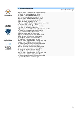 65
Parceiro
realizador
Parceiro
empreendedor
5. Sem Mandamentos
Oswaldo Montenegro
Hoje eu quero a rua cheia de sorrisos francos
de rostos serenos, de palavras soltas
eu quero a rua toda parecendo louca
com gente gritando e se abraçando ao sol
Hoje eu quero ver a bola da criança livre
quero ver os sonhos todos nas janelas
quero ver vocês andando por aí
Hoje eu vou pedir desculpas pelo que eu não disse
eu até desculpo o que você falou
eu quero ver meu coração no seu sorriso
e no olho da tarde a primeira luz
Hoje eu quero que os boêmios gritem bem mais alto
eu quero um carnaval no engarrafamento
e que dez mil estrelas vão riscando o céu
buscando a sua casa no amanhecer
Hoje eu vou fazer barulho pela madrugada
rasgar a noite escura como um lampião
eu vou fazer seresta na sua calçada
eu vou fazer misérias no seu coração
Hoje eu quero que os poetas dancem pela rua
pra escrever a música sem pretensão
eu quero que as buzinas toquem flauta-doce
e que triunfe a força da imaginação.
Hoje eu vou fazer barulho pela madrugada
rasgar a noite escura como um lampião
eu vou fazer seresta na sua calçada
eu vou fazer misérias no seu coração
Hoje eu quero que os poetas dancem pela rua
pra escrever a música sem pretensão
eu quero que as buzinas toquem flauta-doce
e que triunfe a força da imaginação.
 