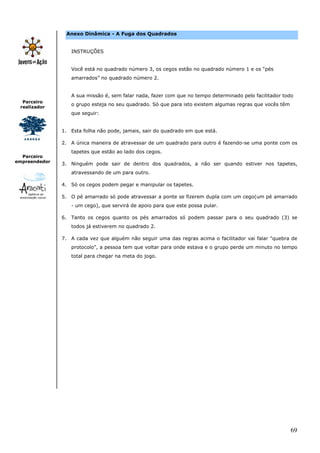 69
Parceiro
realizador
Parceiro
empreendedor
Anexo Dinâmica - A Fuga dos Quadrados
INSTRUÇÕES
Você está no quadrado número 3, os cegos estão no quadrado número 1 e os “pés
amarrados” no quadrado número 2.
A sua missão é, sem falar nada, fazer com que no tempo determinado pelo facilitador todo
o grupo esteja no seu quadrado. Só que para isto existem algumas regras que vocês têm
que seguir:
1. Esta folha não pode, jamais, sair do quadrado em que está.
2. A única maneira de atravessar de um quadrado para outro é fazendo-se uma ponte com os
tapetes que estão ao lado dos cegos.
3. Ninguém pode sair de dentro dos quadrados, a não ser quando estiver nos tapetes,
atravessando de um para outro.
4. Só os cegos podem pegar e manipular os tapetes.
5. O pé amarrado só pode atravessar a ponte se fizerem dupla com um cego(um pé amarrado
- um cego), que servirá de apoio para que este possa pular.
6. Tanto os cegos quanto os pés amarrados só podem passar para o seu quadrado (3) se
todos já estiverem no quadrado 2.
7. A cada vez que alguém não seguir uma das regras acima o facilitador vai falar "quebra de
protocolo", a pessoa tem que voltar para onde estava e o grupo perde um minuto no tempo
total para chegar na meta do jogo.
 