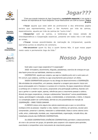 8
Parceiro
realizador
Parceiro
empreendedor
Jogar???
“Creio que quando tratamos do Jogo Cooperativo, o propósito essencial, é nos ajudar a
lembrar da importância de Tocar-Despertar-Trocar-Reencontrar uns COM os outros– Fabio
Brotto
• Tocar aquele que está além do profissional e dos diferentes papéis
sociais que representamos, tocar o Ser Humano por trás da camisa,
especialmente, aquele por trás da camisa do “outro time”.
• Despertar com os outros, a lembrança de nosso estado de
Interdependência e Cooperação essencial, presente em todos nós e em todas
as coisas.
• Trocar nossas possibilidades de realização do (im)possível, quando
operamos juntos os desafios do cotidiano.
• Re-encontrar quem Eu Sou e quem Somos Nós. E qual nosso papel
neste vasto e permanente Jogo da Vida.”
Nosso Jogo
Você sabe o que é jogo cooperativo? E cooperação?
JOGO: brincadeira, divertimento, folguedo, passatempo, exercício de crianças em que
elas fazem prova da sua habilidade, destreza ou astúcia.
COOPERATIVO: aquele que coopera, que age ou trabalha junto com o outro para um
fim comum, que colabora, contribui ou age conjuntamente para produzir um efeito.
JOGOS COOPERATIVOS possuem no seu âmago de desenvolvimento a COOPERAÇÃO.
São atividades de compartilhar, unir pessoas, despertar a coragem para assumir riscos com
pouca preocupação com o fracasso e o sucesso em si mesmos. Os jogos cooperativos reforçam
a confiança em si mesmo e nos outros, propiciando uma participação autêntica, fazendo com
que o ganhar e o perder sejam, apenas, referências para o crescimento pessoal e coletivo.
Através dos jogos cooperativos, crianças e adolescentes “descobrem” outras possibilidades:
regras, aprendizagem e educação, a ajuda, a solidariedade, a compreensão, o lúdico. A disputa
e a competição podem ser confrontadas, abrindo-se uma possibilidade de inserção da
COOPERAÇÃO – ONDE TODOS GANHAM.
A UNESCO coloca como alguns dos valores essenciais para a paz e a convivência
ecológica entre as pessoas: respeitar a vida, rejeitar a violência, ser generoso, escutar para
compreender, preservar o planeta, redescobrir a solidariedade. Esses e outros valores como:
união, amor, colaboração, bondade, paz, responsabilidade, organização, inclusão ética, são
trabalhados através das VIVÊNCIAS COOPERATIVAS.
Os JOGOS COOPERATIVOS (VIVÊNCIAS COOPERATIVAS) permitem o desenvolvimento
do viver e do conviver em grupo, do aprender para cooperar e do cooperar para aprender,
exercitando o compartilhar como instrumento de crescimento pessoal.
 
