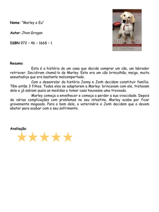 Nome: “Marley e Eu”

Autor: Jhon Grogan

ISBN 972 – 46 – 1668 – 1




Resumo:
             Esta é a história de um casa que decide comprar um cão, um labrador
retriever. Decidiram chamá-lo de Marley. Este era um cão brincalhão, meigo, muito
assustadiço que era bastante malcomportado.
             Com o desenrolar da história Jenny e Jonh decidem constituir família.
Têm então 3 filhos. Todos eles se adaptarem a Marley: brincavam com ele, tratavam
dele e já sabiam quais as medidas a tomar caso houvesse uma trovoada.
             Marley começa a envelhecer e começa a perder a sua vivacidade. Depois
de várias complicações com problemas no seu intestino, Marley acaba por ficar
gravemente magoado. Para o bem dele, o veterinário e Jonh decidem que o devem
abater para acabar com o seu sofrimento.




Avaliação:
 