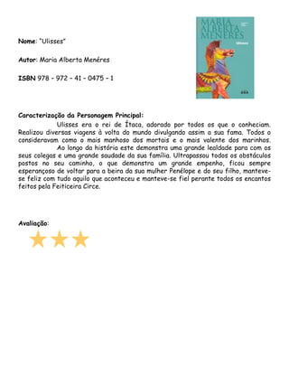 Nome: “Ulisses”

Autor: Maria Alberta Menéres

ISBN 978 – 972 – 41 – 0475 – 1




Caracterização da Personagem Principal:
             Ulisses era o rei de Ítaca, adorado por todos os que o conheciam.
Realizou diversas viagens à volta do mundo divulgando assim a sua fama. Todos o
consideravam como o mais manhoso dos mortais e o mais valente dos marinhos.
             Ao longo da história este demonstra uma grande lealdade para com os
seus colegas e uma grande saudade da sua família. Ultrapassou todos os obstáculos
postos no seu caminho, o que demonstra um grande empenho, ficou sempre
esperançoso de voltar para a beira da sua mulher Penélope e do seu filho, manteve-
se feliz com tudo aquilo que aconteceu e manteve-se fiel perante todos os encantos
feitos pela Feiticeira Circe.




Avaliação:
 