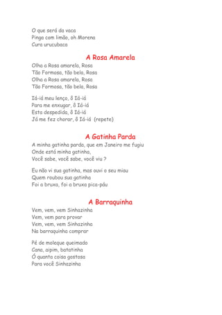 O que será da vaca 
Pinga com limão, oh Morena 
Cura urucubaca 
A Rosa Amarela 
Olha a Rosa amarela, Rosa 
Tão Formosa, tão bela, Rosa 
Olha a Rosa amarela, Rosa 
Tão Formosa, tão bela, Rosa 
Iá-iá meu lenço, ô Iá-iá 
Para me enxugar, ô Iá-iá 
Esta despedida, ô Iá-iá 
Já me fez chorar, ô Iá-iá (repete) 
A Gatinha Parda 
A minha gatinha parda, que em Janeiro me fugiu 
Onde está minha gatinha, 
Você sabe, você sabe, você viu ? 
Eu não vi sua gatinha, mas ouvi o seu miau 
Quem roubou sua gatinha 
Foi a bruxa, foi a bruxa pica-páu 
A Barraquinha 
Vem, vem, vem Sinhazinha 
Vem, vem para provar 
Vem, vem, vem Sinhazinha 
Na barraquinha comprar 
Pé de moleque queimado 
Cana, aipim, batatinha 
Ó quanta coisa gostosa 
Para você Sinhazinha 
 