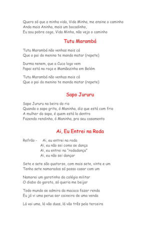 Quero só que a minha vida, Vida Minha, me ensine o caminho 
Anda mais Aninha, mais um bocadinho, 
Eu sou pobre cego, Vida Minha, não vejo o caminho 
Tutu Marambá 
Tutu Marambá não venhas mais cá 
Que o pai do menino te manda matar (repete) 
Durma nenem, que a Cuca logo vem 
Papai está na roça e Mamãezinha em Belém 
Tutu Marambá não venhas mais cá 
Que o pai do menino te manda matar (repete) 
Sapo Jururu 
Sapo Jururu na beira do rio 
Quando o sapo grita, ó Maninha, diz que está com frio 
A mulher do sapo, é quem está la dentro 
Fazendo rendinha, ó Maninha, pro seu casamento 
Ai, Eu Entrei na Roda 
Refrão - Ai, eu entrei na roda 
Ai, eu não sei como se dança 
Ai, eu entrei na “rodadança” 
Ai, eu não sei dançar 
Sete e sete são quatorze, com mais sete, vinte e um 
Tenho sete namorados só posso casar com um 
Namorei um garotinho do colégio militar 
O diabo do garoto, só queria me beijar 
Todo mundo se admira da macaca fazer renda 
Eu já vi uma perua ser caixeira de uma venda 
Lá vai uma, lá vão duas, lá vão três pela terceira 
 
