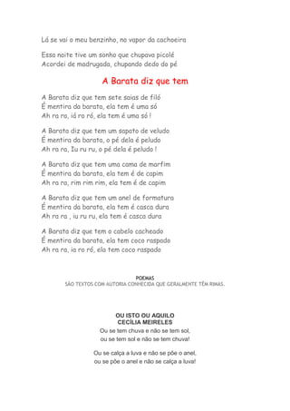 Lá se vai o meu benzinho, no vapor da cachoeira 
Essa noite tive um sonho que chupava picolé 
Acordei de madrugada, chupando dedo do pé 
A Barata diz que tem 
A Barata diz que tem sete saias de filó 
É mentira da barata, ela tem é uma só 
Ah ra ra, iá ro ró, ela tem é uma só ! 
A Barata diz que tem um sapato de veludo 
É mentira da barata, o pé dela é peludo 
Ah ra ra, Iu ru ru, o pé dela é peludo ! 
A Barata diz que tem uma cama de marfim 
É mentira da barata, ela tem é de capim 
Ah ra ra, rim rim rim, ela tem é de capim 
A Barata diz que tem um anel de formatura 
É mentira da barata, ela tem é casca dura 
Ah ra ra , iu ru ru, ela tem é casca dura 
A Barata diz que tem o cabelo cacheado 
É mentira da barata, ela tem coco raspado 
Ah ra ra, ia ro ró, ela tem coco raspado 
POEMAS 
SÃO TEXTOS COM AUTORIA CONHECIDA QUE GERALMENTE TÊM RIMAS. 
OU ISTO OU AQUILO 
CECÍLIA MEIRELES 
Ou se tem chuva e não se tem sol, 
ou se tem sol e não se tem chuva! 
Ou se calça a luva e não se põe o anel, 
ou se põe o anel e não se calça a luva! 
 