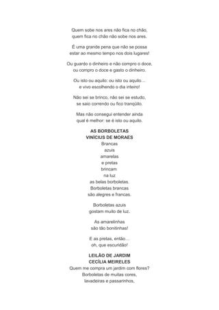 Quem sobe nos ares não fica no chão, 
quem fica no chão não sobe nos ares. 
É uma grande pena que não se possa 
estar ao mesmo tempo nos dois lugares! 
Ou guardo o dinheiro e não compro o doce, 
ou compro o doce e gasto o dinheiro. 
Ou isto ou aquilo: ou isto ou aquilo… 
e vivo escolhendo o dia inteiro! 
Não sei se brinco, não sei se estudo, 
se saio correndo ou fico tranqüilo. 
Mas não consegui entender ainda 
qual é melhor: se é isto ou aquilo. 
AS BORBOLETAS 
VINÍCIUS DE MORAES 
Brancas 
azuis 
amarelas 
e pretas 
brincam 
na luz 
as belas borboletas. 
Borboletas brancas 
são alegres e francas. 
Borboletas azuis 
gostam muito de luz. 
As amarelinhas 
são tão bonitinhas! 
E as pretas, então… 
oh, que escuridão! 
LEILÃO DE JARDIM 
CECÍLIA MEIRELES 
Quem me compra um jardim com flores? 
Borboletas de muitas cores, 
lavadeiras e passarinhos, 
 