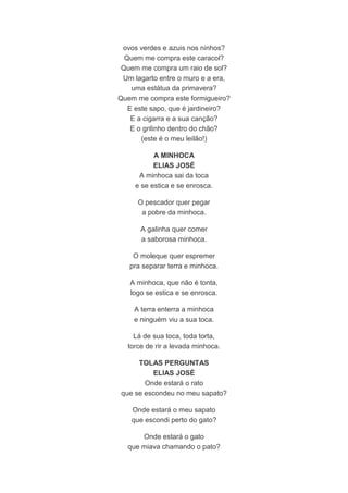 ovos verdes e azuis nos ninhos? 
Quem me compra este caracol? 
Quem me compra um raio de sol? 
Um lagarto entre o muro e a era, 
uma estátua da primavera? 
Quem me compra este formigueiro? 
E este sapo, que é jardineiro? 
E a cigarra e a sua canção? 
E o grilinho dentro do chão? 
(este é o meu leilão!) 
A MINHOCA 
ELIAS JOSÉ 
A minhoca sai da toca 
e se estica e se enrosca. 
O pescador quer pegar 
a pobre da minhoca. 
A galinha quer comer 
a saborosa minhoca. 
O moleque quer espremer 
pra separar terra e minhoca. 
A minhoca, que não é tonta, 
logo se estica e se enrosca. 
A terra enterra a minhoca 
e ninguém viu a sua toca. 
Lá de sua toca, toda torta, 
torce de rir a levada minhoca. 
TOLAS PERGUNTAS 
ELIAS JOSÉ 
Onde estará o rato 
que se escondeu no meu sapato? 
Onde estará o meu sapato 
que escondi perto do gato? 
Onde estará o gato 
que miava chamando o pato? 
 