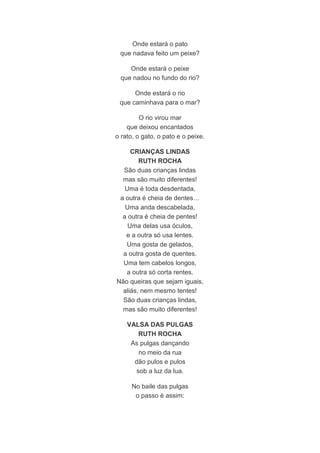 Onde estará o pato 
que nadava feito um peixe? 
Onde estará o peixe 
que nadou no fundo do rio? 
Onde estará o rio 
que caminhava para o mar? 
O rio virou mar 
que deixou encantados 
o rato, o gato, o pato e o peixe. 
CRIANÇAS LINDAS 
RUTH ROCHA 
São duas crianças lindas 
mas são muito diferentes! 
Uma é toda desdentada, 
a outra é cheia de dentes… 
Uma anda descabelada, 
a outra é cheia de pentes! 
Uma delas usa óculos, 
e a outra só usa lentes. 
Uma gosta de gelados, 
a outra gosta de quentes. 
Uma tem cabelos longos, 
a outra só corta rentes. 
Não queiras que sejam iguais, 
aliás, nem mesmo tentes! 
São duas crianças lindas, 
mas são muito diferentes! 
VALSA DAS PULGAS 
RUTH ROCHA 
As pulgas dançando 
no meio da rua 
dão pulos e pulos 
sob a luz da lua. 
No baile das pulgas 
o passo é assim: 
 
