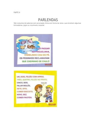 PARTE II 
PARLENDAS 
São conjuntos de palavras com arrumação rítmica em forma de verso, que envolvem algumas 
brincadeiras, jogos ou movimento corporal. 
 