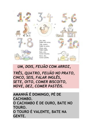 -UM, DOIS, FEIJÃO COM ARROZ, 
TRÊS, QUATRO, FEIJÃO NO PRATO, 
CINCO, SEIS, FALAR INGLÊS, 
SETE, OITO, COMER BISCOITO, 
NOVE, DEZ, COMER PASTÉIS. 
AMANHÃ É DOMINGO, PÉ DE 
CACHIMBO. 
O CACHIMBO É DE OURO, BATE NO 
TOURO. 
O TOURO É VALENTE, BATE NA 
GENTE. 
 