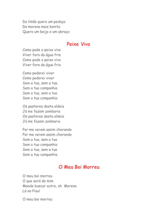 Do limão quero um pedaço 
Da morena mais bonita 
Quero um beijo e um abraço 
Peixe Vivo 
Como pode o peixe vivo 
Viver fora da água fria 
Como pode o peixe vivo 
Viver fora da água fria 
Como poderei viver 
Como poderei viver 
Sem a tua, sem a tua. 
Sem a tua companhia 
Sem a tua, sem a tua 
Sem a tua companhia 
Os pastores desta aldeia 
Já me fazem zombaria 
Os pastores desta aldeia 
Já me fazem zombaria 
Por me verem assim chorando 
Por me verem assim chorando 
Sem a tua, sem a tua 
Sem a tua companhia 
Sem a tua, sem a tua 
Sem a tua companhia 
O Meu Boi Morreu 
O meu boi morreu 
O que será de mim 
Mande buscar outro, oh Morena 
Lá no Piauí 
O meu boi morreu 
 