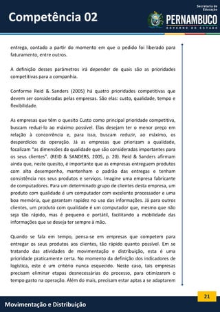 21
Movimentação e Distribuição
entrega, contado a partir do momento em que o pedido foi liberado para
faturamento, entre outros.
A definição desses parâmetros irá depender de quais são as prioridades
competitivas para a companhia.
Conforme Reid & Sanders (2005) há quatro prioridades competitivas que
devem ser consideradas pelas empresas. São elas: custo, qualidade, tempo e
flexibilidade.
As empresas que têm o quesito Custo como principal prioridade competitiva,
buscam reduzi-lo ao máximo possível. Elas desejam ter o menor preço em
relação à concorrência e, para isso, buscam reduzir, ao máximo, os
desperdícios da operação. Já as empresas que priorizam a qualidade,
focalizam “as dimensões da qualidade que são consideradas importantes para
os seus clientes”. (REID & SANDERS, 2005, p. 20). Reid & Sanders afirmam
ainda que, neste quesito, é importante que as empresas entreguem produtos
com alto desempenho, mantenham o padrão das entregas e tenham
consistência nos seus produtos e serviços. Imagine uma empresa fabricante
de computadores. Para um determinado grupo de clientes desta empresa, um
produto com qualidade é um computador com excelente processador e uma
boa memória, que garantam rapidez no uso das informações. Já para outros
clientes, um produto com qualidade é um computador que, mesmo que não
seja tão rápido, mas é pequeno e portátil, facilitando a mobilidade das
informações que se deseja ter sempre à mão.
Quando se fala em tempo, pensa-se em empresas que competem para
entregar os seus produtos aos clientes, tão rápido quanto possível. Em se
tratando das atividades de movimentação e distribuição, esta é uma
prioridade praticamente certa. No momento da definição dos indicadores de
logística, este é um critério nunca esquecido. Neste caso, tais empresas
precisam eliminar etapas desnecessárias do processo, para otimizarem o
tempo gasto na operação. Além do mais, precisam estar aptas a se adaptarem
Competência 02
 