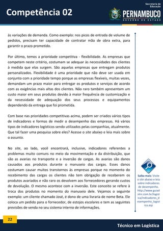 22
Técnico em Logística
às variações de demanda. Como exemplo: nos picos de entrada de volume de
pedidos, precisam ter capacidade de contratar mão de obra extra, para
garantir o prazo prometido.
Por último, temos a prioridade competitiva - flexibilidade. As empresas que
competem neste critério, costumam se adequar às necessidades dos clientes
à medida que elas surgem. São aquelas empresas que entregam produtos
personalizados. Flexibilidade é uma prioridade que não deve ser usada em
conjunto com a prioridade tempo porque as empresas flexíveis, muitas vezes,
demandam um prazo maior para entregar os produtos e serviços de acordo
com as exigências mais altas dos clientes. Não raro também apresentam um
custo maior em seus produtos devido à maior frequência de customização e
da necessidade de adequação dos seus processos e equipamentos
dependendo da entrega que foi prometida.
Com base nas prioridades competitivas acima, podem ser criados vários tipos
de indicadores e formas de medir o desempenho das empresas. Há vários
tipos de indicadores logísticos sendo utilizados pelas companhias, atualmente.
Que tal fazer uma pesquisa sobre eles? Acesse o site abaixo e leia mais sobre
o assunto.
No site, ao lado, você encontrará, inclusive, indicadores referentes a
problemas muito comuns no meio da movimentação e da distribuição, que
são as avarias no transporte e a inversão de cargas. As avarias são danos
causados aos produtos durante o manuseio das cargas. Esses danos
costumam causar muitos transtornos às empresas porque no momento do
recebimento das cargas os clientes não tem obrigação de receberem os
produtos avariados e não raro os devolvem aos fornecedores gerando custos
de devolução. O mesmo acontece com a inversão. Este conceito se refere à
troca dos produtos no momento do manuseio dele. Vejamos o seguinte
exemplo: um cliente chamado José, é dono de uma livraria de nome Beta. Ele
coloca um pedido para o fornecedor, de estojos escolares e tem as seguintes
previsões de venda no seu sistema interno de informações.
Saiba mais: Visite
o site abaixo e leia
sobre indicadores
de desempenho.
http://www.guiad
otrc.com.br/logist
ica/indicadores_d
esempenho_logist
ica.asp
Competência 02
 
