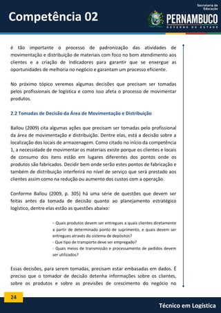 24
Técnico em Logística
é tão importante o processo de padronização das atividades de
movimentação e distribuição de materiais com foco no bom atendimento aos
clientes e a criação de indicadores para garantir que se enxergue as
oportunidades de melhoria no negócio e garantam um processo eficiente.
No próximo tópico veremos algumas decisões que precisam ser tomadas
pelos profissionais de logística e como isso afeta o processo de movimentar
produtos.
2.2 Tomadas de Decisão da Área de Movimentação e Distribuição
Ballou (2009) cita algumas ações que precisam ser tomadas pelo profissional
da área de movimentação e distribuição. Dentre elas, está a decisão sobre a
localização dos locais de armazenagem. Como citado no início da competência
1, a necessidade de movimentar os materiais existe porque os clientes e locais
de consumo dos itens estão em lugares diferentes dos pontos onde os
produtos são fabricados. Decidir bem onde serão estes pontos de fabricação e
também de distribuição interferirá no nível de serviço que será prestado aos
clientes assim como na redução ou aumento dos custos com a operação.
Conforme Ballou (2009, p. 305) há uma série de questões que devem ser
feitas antes da tomada de decisão quanto ao planejamento estratégico
logístico, dentre elas estão as questões abaixo:
- Quais produtos devem ser entregues a quais clientes diretamente
a partir de determinado ponto de suprimento, e quais devem ser
entregues através do sistema de depósitos?
- Que tipo de transporte deve ser empregado?
- Quais meios de transmissão e processamento de pedidos devem
ser utilizados?
Essas decisões, para serem tomadas, precisam estar embasadas em dados. É
preciso que o tomador de decisão detenha informações sobre os clientes,
sobre os produtos e sobre as previsões de crescimento do negócio no
Competência 02
 