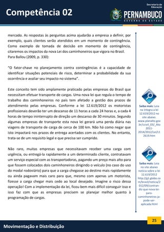 25
Movimentação e Distribuição
mercado. As respostas às perguntas acima ajudarão a empresa a definir, por
exemplo, quais clientes serão atendidos em um momento de contingência.
Como exemplo de tomada de decisão em momento de contingência,
citaremos os impactos da nova Lei dos caminhoneiros que vigora no Brasil.
Para Ballou (2009, p. 330):
“O fator-chave no planejamento contra contingências é a capacidade de
identificar situações potenciais de risco, determinar a probabilidade da sua
ocorrência e avaliar seu impacto no sistema”.
Este conceito tem sido amplamente praticado pelas empresas do Brasil que
necessitam efetuar transporte de cargas. Uma nova lei que regula o tempo de
trabalho dos caminhoneiros no país tem afetado a gestão dos prazos de
atendimento pelas empresas. Conforme a lei 12.619/2012 os motoristas
profissionais deverão ter um descanso de 11 horas a cada 24 horas e, a cada 4
horas de tempo ininterrupto de direção um descanso de 30 minutos. Segundo
algumas empresas de transporte esta nova lei gerará uma perda diária nas
viagens de transporte de carga de cerca de 100 km. Não há como negar que
isto impactará nos prazos de entrega acertados com os clientes. No entanto,
trata-se de um requisito legal e que precisa ser cumprido.
Não raro, muitas empresas que necessitavam receber uma carga com
urgência, ou entregá-la rapidamente a um determinado cliente, contratavam
um serviço especial com as transportadoras, pagando um preço mais alto para
que fossem colocados dois caminhoneiros dirigindo o veículo (no caso do uso
do modal rodoviário) para que a carga chegasse ao destino mais rapidamente
ou ainda pagavam mais caro para que, mesmo com apenas um motorista,
fizesse a carga chegar mais cedo ao local desejado. Imagine o risco dessa
operação! Com a implementação da lei, ficou bem mais difícil conseguir isso e
isso faz com que as empresas precisem se planejar melhor quanto à
programação de cargas.
Saiba mais: Leia
na íntegra a lei
12.619/2012 no
site abaixo.
www.planalto.gov
.br/ccivil_03/_Ato
2011-
2014/2012/Lei/L1
2619.htm
Saiba mais: Leia
no site abaixo
notícia sobre a lei
12.619/2012
http://g1.globo.co
m/brasil/noticia/2
012/09/contran-
diz-que-nova-lei-
para-
caminhoneiros-ja-
pode-ser-
aplicada.html
Competência 02
 