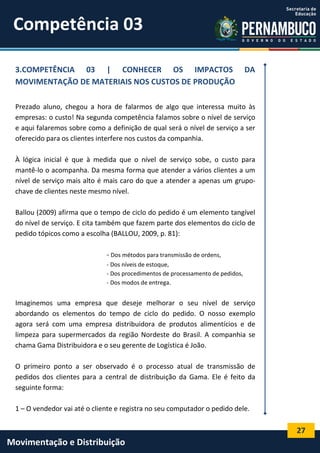 27
Movimentação e Distribuição
3.COMPETÊNCIA 03 | CONHECER OS IMPACTOS DA
MOVIMENTAÇÃO DE MATERIAIS NOS CUSTOS DE PRODUÇÃO
Prezado aluno, chegou a hora de falarmos de algo que interessa muito às
empresas: o custo! Na segunda competência falamos sobre o nível de serviço
e aqui falaremos sobre como a definição de qual será o nível de serviço a ser
oferecido para os clientes interfere nos custos da companhia.
À lógica inicial é que à medida que o nível de serviço sobe, o custo para
mantê-lo o acompanha. Da mesma forma que atender a vários clientes a um
nível de serviço mais alto é mais caro do que a atender a apenas um grupo-
chave de clientes neste mesmo nível.
Ballou (2009) afirma que o tempo de ciclo do pedido é um elemento tangível
do nível de serviço. E cita também que fazem parte dos elementos do ciclo de
pedido tópicos como a escolha (BALLOU, 2009, p. 81):
- Dos métodos para transmissão de ordens,
- Dos níveis de estoque,
- Dos procedimentos de processamento de pedidos,
- Dos modos de entrega.
Imaginemos uma empresa que deseje melhorar o seu nível de serviço
abordando os elementos do tempo de ciclo do pedido. O nosso exemplo
agora será com uma empresa distribuidora de produtos alimentícios e de
limpeza para supermercados da região Nordeste do Brasil. A companhia se
chama Gama Distribuidora e o seu gerente de Logística é João.
O primeiro ponto a ser observado é o processo atual de transmissão de
pedidos dos clientes para a central de distribuição da Gama. Ele é feito da
seguinte forma:
1 – O vendedor vai até o cliente e registra no seu computador o pedido dele.
Competência 03
 