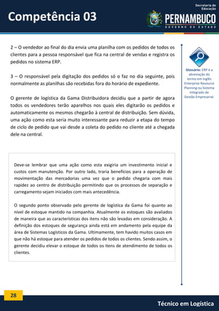 28
Técnico em Logística
2 – O vendedor ao final do dia envia uma planilha com os pedidos de todos os
clientes para a pessoa responsável que fica na central de vendas e registra os
pedidos no sistema ERP.
3 – O responsável pela digitação dos pedidos só o faz no dia seguinte, pois
normalmente as planilhas são recebidas fora do horário de expediente.
O gerente de logística da Gama Distribuidora decidiu que a partir de agora
todos os vendedores terão aparelhos nos quais eles digitarão os pedidos e
automaticamente os mesmos chegarão à central de distribuição. Sem dúvida,
uma ação como esta seria muito interessante para reduzir a etapa do tempo
de ciclo de pedido que vai desde a coleta do pedido no cliente até a chegada
dele na central.
Glossário: ERP é a
abreviação do
termo em inglês
Enterprise Resource
Planning ou Sistema
Integrado de
Gestão Empresarial.
Deve-se lembrar que uma ação como esta exigiria um investimento inicial e
custos com manutenção. Por outro lado, traria benefícios para a operação de
movimentação das mercadorias uma vez que o pedido chegaria com mais
rapidez ao centro de distribuição permitindo que os processos de separação e
carregamento sejam iniciados com mais antecedência.
O segundo ponto observado pelo gerente de logística da Gama foi quanto ao
nível de estoque mantido na companhia. Atualmente os estoques são avaliados
de maneira que as características dos itens não são levadas em consideração. A
definição dos estoques de segurança ainda está em andamento pela equipe da
área de Sistemas Logísticos da Gama. Ultimamente, tem havido muitos casos em
que não há estoque para atender os pedidos de todos os clientes. Sendo assim, o
gerente decidiu elevar o estoque de todos os itens de atendimento de todos os
clientes.
Competência 03
 