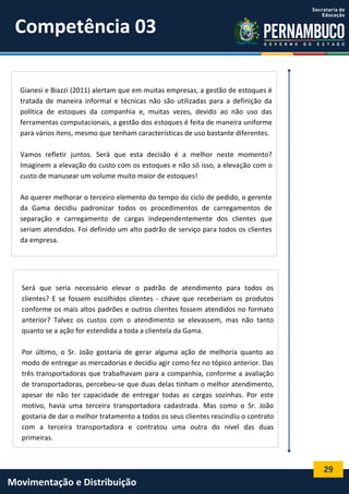 29
Movimentação e Distribuição
Gianesi e Biazzi (2011) alertam que em muitas empresas, a gestão de estoques é
tratada de maneira informal e técnicas não são utilizadas para a definição da
política de estoques da companhia e, muitas vezes, devido ao não uso das
ferramentas computacionais, a gestão dos estoques é feita de maneira uniforme
para vários itens, mesmo que tenham características de uso bastante diferentes.
Vamos refletir juntos. Será que esta decisão é a melhor neste momento?
Imaginem a elevação do custo com os estoques e não só isso, a elevação com o
custo de manusear um volume muito maior de estoques!
Ao querer melhorar o terceiro elemento do tempo do ciclo de pedido, o gerente
da Gama decidiu padronizar todos os procedimentos de carregamentos de
separação e carregamento de cargas independentemente dos clientes que
seriam atendidos. Foi definido um alto padrão de serviço para todos os clientes
da empresa.
Será que seria necessário elevar o padrão de atendimento para todos os
clientes? E se fossem escolhidos clientes - chave que receberiam os produtos
conforme os mais altos padrões e outros clientes fossem atendidos no formato
anterior? Talvez os custos com o atendimento se elevassem, mas não tanto
quanto se a ação for estendida a toda a clientela da Gama.
Por último, o Sr. João gostaria de gerar alguma ação de melhoria quanto ao
modo de entregar as mercadorias e decidiu agir como fez no tópico anterior. Das
três transportadoras que trabalhavam para a companhia, conforme a avaliação
de transportadoras, percebeu-se que duas delas tinham o melhor atendimento,
apesar de não ter capacidade de entregar todas as cargas sozinhas. Por este
motivo, havia uma terceira transportadora cadastrada. Mas como o Sr. João
gostaria de dar o melhor tratamento a todos os seus clientes rescindiu o contrato
com a terceira transportadora e contratou uma outra do nível das duas
primeiras.
Competência 03
 
