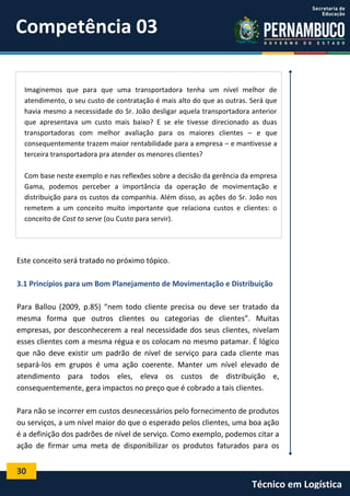 30
Técnico em Logística
Este conceito será tratado no próximo tópico.
3.1 Princípios para um Bom Planejamento de Movimentação e Distribuição
Para Ballou (2009, p.85) “nem todo cliente precisa ou deve ser tratado da
mesma forma que outros clientes ou categorias de clientes”. Muitas
empresas, por desconhecerem a real necessidade dos seus clientes, nivelam
esses clientes com a mesma régua e os colocam no mesmo patamar. É lógico
que não deve existir um padrão de nível de serviço para cada cliente mas
separá-los em grupos é uma ação coerente. Manter um nível elevado de
atendimento para todos eles, eleva os custos de distribuição e,
consequentemente, gera impactos no preço que é cobrado a tais clientes.
Para não se incorrer em custos desnecessários pelo fornecimento de produtos
ou serviços, a um nível maior do que o esperado pelos clientes, uma boa ação
é a definição dos padrões de nível de serviço. Como exemplo, podemos citar a
ação de firmar uma meta de disponibilizar os produtos faturados para os
Imaginemos que para que uma transportadora tenha um nível melhor de
atendimento, o seu custo de contratação é mais alto do que as outras. Será que
havia mesmo a necessidade do Sr. João desligar aquela transportadora anterior
que apresentava um custo mais baixo? E se ele tivesse direcionado as duas
transportadoras com melhor avaliação para os maiores clientes – e que
consequentemente trazem maior rentabilidade para a empresa – e mantivesse a
terceira transportadora pra atender os menores clientes?
Com base neste exemplo e nas reflexões sobre a decisão da gerência da empresa
Gama, podemos perceber a importância da operação de movimentação e
distribuição para os custos da companhia. Além disso, as ações do Sr. João nos
remetem a um conceito muito importante que relaciona custos e clientes: o
conceito de Cost to serve (ou Custo para servir).
Competência 03
 