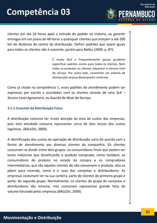 31
Movimentação e Distribuição
clientes em até 24 horas após a entrada do pedido no sistema, ou garantir
entregas em um prazo de 48 horas a quaisquer clientes que estejam a até 200
km de distância do centro de distribuição. Definir padrões que sejam iguais
para todos os clientes não é coerente, porém para Ballou (2009, p. 87):
É muito fácil e frequentemente pouco prudente
especificar padrões únicos para todos os clientes. Nem
todos os produtos ou clientes requerem o mesmo nível
de serviço. Por outro lado, raramente um sistema de
distribuição alcança desempenho uniforme.
Como já citado na competência 1, esses padrões de atendimento podem ser
expressos por escrito e acordados com os clientes através de uma SLA –
Service Level Agreement, ou Acordo de Nível de Serviço.
3.1.1 Conceito da Distribuição Física
A distribuição costuma ter muita atenção da área de custos das empresas,
pois esta atividade costuma representar cerca de dois terços dos custos
logísticos. (BALLOU, 2009).
A identificação dos custos da operação de distribuição varia de acordo com a
forma de atendimento aos diversos clientes da companhia. Os clientes
costumam se dividir entre dois grupos: os consumidores finais que podem ser
tanto indústrias que beneficiarão o produto comprado, como também, os
consumidores do produto no estado da compra e os compradores
intermediários, que são aqueles clientes de não consomem o produto, eles os
põem para revenda, como é o caso dos varejistas e distribuidores. As
empresas costumam ter na sua carteira, parte de clientes do primeiro grupo e
parte, do segundo grupo. Normalmente, os clientes do grupo de varejistas e
distribuidores são minoria, mas costumam representar grande fatia do
volume faturado pelas empresas (BALLOU, 2009).
Competência 03
 