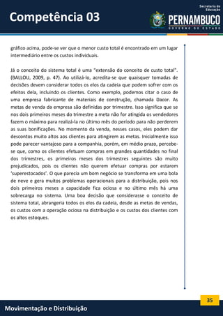 35
Movimentação e Distribuição
gráfico acima, pode-se ver que o menor custo total é encontrado em um lugar
intermediário entre os custos individuais.
Já o conceito do sistema total é uma “extensão do conceito de custo total”.
(BALLOU, 2009, p. 47). Ao utilizá-lo, acredita-se que quaisquer tomadas de
decisões devem considerar todos os elos da cadeia que podem sofrer com os
efeitos dela, incluindo os clientes. Como exemplo, podemos citar o caso de
uma empresa fabricante de materiais de construção, chamada Dacor. As
metas de venda da empresa são definidas por trimestre. Isso significa que se
nos dois primeiros meses do trimestre a meta não for atingida os vendedores
fazem o máximo para realizá-la no último mês do período para não perderem
as suas bonificações. No momento da venda, nesses casos, eles podem dar
descontos muito altos aos clientes para atingirem as metas. Inicialmente isso
pode parecer vantajoso para a companhia, porém, em médio prazo, percebe-
se que, como os clientes efetuam compras em grandes quantidades no final
dos trimestres, os primeiros meses dos trimestres seguintes são muito
prejudicados, pois os clientes não querem efetuar compras por estarem
‘superestocados’. O que parecia um bom negócio se transforma em uma bola
de neve e gera muitos problemas operacionais para a distribuição, pois nos
dois primeiros meses a capacidade fica ociosa e no último mês há uma
sobrecarga no sistema. Uma boa decisão que considerasse o conceito de
sistema total, abrangeria todos os elos da cadeia, desde as metas de vendas,
os custos com a operação ociosa na distribuição e os custos dos clientes com
os altos estoques.
Competência 03
 