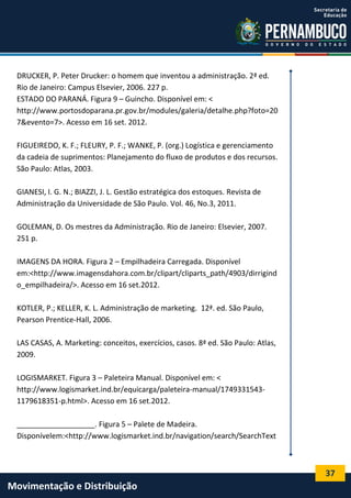 37
Movimentação e Distribuição
DRUCKER, P. Peter Drucker: o homem que inventou a administração. 2ª ed.
Rio de Janeiro: Campus Elsevier, 2006. 227 p.
ESTADO DO PARANÁ. Figura 9 – Guincho. Disponível em: <
http://www.portosdoparana.pr.gov.br/modules/galeria/detalhe.php?foto=20
7&evento=7>. Acesso em 16 set. 2012.
FIGUEIREDO, K. F.; FLEURY, P. F.; WANKE, P. (org.) Logística e gerenciamento
da cadeia de suprimentos: Planejamento do fluxo de produtos e dos recursos.
São Paulo: Atlas, 2003.
GIANESI, I. G. N.; BIAZZI, J. L. Gestão estratégica dos estoques. Revista de
Administração da Universidade de São Paulo. Vol. 46, No.3, 2011.
GOLEMAN, D. Os mestres da Administração. Rio de Janeiro: Elsevier, 2007.
251 p.
IMAGENS DA HORA. Figura 2 – Empilhadeira Carregada. Disponível
em:<http://www.imagensdahora.com.br/clipart/cliparts_path/4903/dirrigind
o_empilhadeira/>. Acesso em 16 set.2012.
KOTLER, P.; KELLER, K. L. Administração de marketing. 12ª. ed. São Paulo,
Pearson Prentice-Hall, 2006.
LAS CASAS, A. Marketing: conceitos, exercícios, casos. 8ª ed. São Paulo: Atlas,
2009.
LOGISMARKET. Figura 3 – Paleteira Manual. Disponível em: <
http://www.logismarket.ind.br/equicarga/paleteira-manual/1749331543-
1179618351-p.html>. Acesso em 16 set.2012.
___________________. Figura 5 – Palete de Madeira.
Disponívelem:<http://www.logismarket.ind.br/navigation/search/SearchText
 