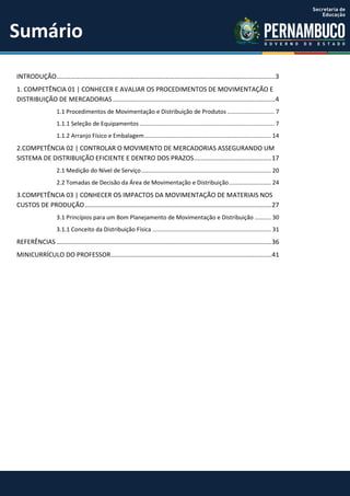 INTRODUÇÃO............................................................................................................................3
1. COMPETÊNCIA 01 | CONHECER E AVALIAR OS PROCEDIMENTOS DE MOVIMENTAÇÃO E
DISTRIBUIÇÃO DE MERCADORIAS............................................................................................4
1.1 Procedimentos de Movimentação e Distribuição de Produtos ............................. 7
1.1.1 Seleção de Equipamentos................................................................................... 7
1.1.2 Arranjo Físico e Embalagem.............................................................................. 14
2.COMPETÊNCIA 02 | CONTROLAR O MOVIMENTO DE MERCADORIAS ASSEGURANDO UM
SISTEMA DE DISTRIBUIÇÃO EFICIENTE E DENTRO DOS PRAZOS............................................17
2.1 Medição do Nível de Serviço................................................................................ 20
2.2 Tomadas de Decisão da Área de Movimentação e Distribuição.......................... 24
3.COMPETÊNCIA 03 | CONHECER OS IMPACTOS DA MOVIMENTAÇÃO DE MATERIAIS NOS
CUSTOS DE PRODUÇÃO..........................................................................................................27
3.1 Princípios para um Bom Planejamento de Movimentação e Distribuição .......... 30
3.1.1 Conceito da Distribuição Física ......................................................................... 31
REFERÊNCIAS ..........................................................................................................................36
MINICURRÍCULO DO PROFESSOR...........................................................................................41
Sumário
 
