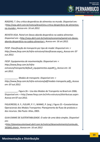 39
Movimentação e Distribuição
ROGERO, T. Onu critica desperdícios de alimentos no mundo. Disponível em:
<http://veja.abril.com.br/noticia/brasil/onu-critica-desperdicio-de-alimentos-
no-mundo>. Acesso em: 16 set.2012.
REVISTA VEJA. Painel em Davos aborda desperdício na cadeia alimentar.
Disponível em: <http://veja.abril.com.br/noticia/economia/painel-em-davos-
aborda-desperdicio-na-cadeia-alimentar>. Acesso em: 16 set.2012.
FIESP. Classificação do transporte por tipo de modal. Disponível em: <
http://www.fiesp.com.br/infra-estrutura/classificacao.aspx>. Acesso em: 07
out.2012.
FIESP. Equipamentos de movimentação. Disponível em: <
http://www.fiesp.com.br/infra-
estrutura/transporte/default_equipamentos.aspx#4 >. Acesso em: 16
set.2012.
___________. Modais de transporte. Disponível em: <
http://www.fiesp.com.br/infra-estrutura/pdf/modais-transporte.pdf>. Acesso
em: 07 out.2012.
___________. Figura 26 – Uso dos Modais de Transporte no Brasil em 2006.
Disponível em: < http://www.fiesp.com.br/infra-estrutura/distribuicao.aspx>.
Acesso em 07 out.2012.
FIGUEIREDO, K. F.; FLEURY, P. F.; WANKE, P. (org.). Figura 25 –Características
Operacionais dos Modais Transportes: Planejamento do fluxo de produtos e
dos recursos. São Paulo: Atlas, 2003.
GUIA EXAME DE SUSTENTABILIDADE. O valor de uma ideia simples. Disponível
em:
<http://planetasustentavel.abril.com.br/noticia/desenvolvimento/conteudo_
265842.shtml>. Acesso em: 16 set.2012
 
