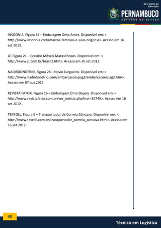 40
Técnico em Logística
INSOONIA. Figura 15 – Embalagem Omo Antes. Disponível em: <
http://www.insoonia.com/marcas-famosas-e-suas-origens/>. Acesso em 16
set.2012.
JZ. Figura 21 – Cenário Móveis Maravilhosos. Disponível em: <
http://www.jz.com.br/brasil2.htm>. Acesso em 30 set.2012.
NADIRDONOFRIO. Figura 26 – Navio Cargueiro. Disponível em: <
http://www.nadirdonofrio.com/embarcacoespag3/embarcacoespag3.htm>.
Acesso em 07 out.2012.
REVISTA FATOR. Figura 16 – Embalagem Omo Depois. Disponível em: <
http://www.revistafator.com.br/ver_noticia.php?not=35745>. Acesso em 16
set.2012.
TEKROLL. Figura 6 – Transportador de Correia Côncava. Disponível em: <
http://www.tekroll.com.br/transportador_correia_concava.html>. Acesso em
16 set.2012.
 