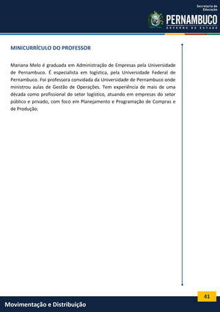 41
Movimentação e Distribuição
MINICURRÍCULO DO PROFESSOR
Mariana Melo é graduada em Administração de Empresas pela Universidade
de Pernambuco. É especialista em logística, pela Universidade Federal de
Pernambuco. Foi professora convidada da Universidade de Pernambuco onde
ministrou aulas de Gestão de Operações. Tem experiência de mais de uma
década como profissional do setor logístico, atuando em empresas do setor
público e privado, com foco em Planejamento e Programação de Compras e
de Produção.
 