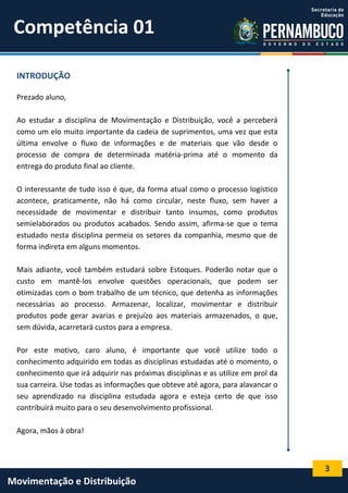 3
Movimentação e Distribuição
INTRODUÇÃO
Prezado aluno,
Ao estudar a disciplina de Movimentação e Distribuição, você a perceberá
como um elo muito importante da cadeia de suprimentos, uma vez que esta
última envolve o fluxo de informações e de materiais que vão desde o
processo de compra de determinada matéria-prima até o momento da
entrega do produto final ao cliente.
O interessante de tudo isso é que, da forma atual como o processo logístico
acontece, praticamente, não há como circular, neste fluxo, sem haver a
necessidade de movimentar e distribuir tanto insumos, como produtos
semielaborados ou produtos acabados. Sendo assim, afirma-se que o tema
estudado nesta disciplina permeia os setores da companhia, mesmo que de
forma indireta em alguns momentos.
Mais adiante, você também estudará sobre Estoques. Poderão notar que o
custo em mantê-los envolve questões operacionais, que podem ser
otimizadas com o bom trabalho de um técnico, que detenha as informações
necessárias ao processo. Armazenar, localizar, movimentar e distribuir
produtos pode gerar avarias e prejuízo aos materiais armazenados, o que,
sem dúvida, acarretará custos para a empresa.
Por este motivo, caro aluno, é importante que você utilize todo o
conhecimento adquirido em todas as disciplinas estudadas até o momento, o
conhecimento que irá adquirir nas próximas disciplinas e as utilize em prol da
sua carreira. Use todas as informações que obteve até agora, para alavancar o
seu aprendizado na disciplina estudada agora e esteja certo de que isso
contribuirá muito para o seu desenvolvimento profissional.
Agora, mãos à obra!
Competência 01
 