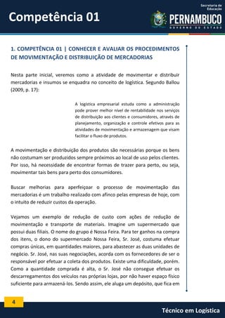4
Técnico em Logística
1. COMPETÊNCIA 01 | CONHECER E AVALIAR OS PROCEDIMENTOS
DE MOVIMENTAÇÃO E DISTRIBUIÇÃO DE MERCADORIAS
Nesta parte inicial, veremos como a atividade de movimentar e distribuir
mercadorias e insumos se enquadra no conceito de logística. Segundo Ballou
(2009, p. 17):
A logística empresarial estuda como a administração
pode prover melhor nível de rentabilidade nos serviços
de distribuição aos clientes e consumidores, através de
planejamento, organização e controle efetivos para as
atividades de movimentação e armazenagem que visam
facilitar o fluxo de produtos.
A movimentação e distribuição dos produtos são necessárias porque os bens
não costumam ser produzidos sempre próximos ao local de uso pelos clientes.
Por isso, há necessidade de encontrar formas de trazer para perto, ou seja,
movimentar tais bens para perto dos consumidores.
Buscar melhorias para aperfeiçoar o processo de movimentação das
mercadorias é um trabalho realizado com afinco pelas empresas de hoje, com
o intuito de reduzir custos da operação.
Vejamos um exemplo de redução de custo com ações de redução de
movimentação e transporte de materiais. Imagine um supermercado que
possui duas filiais. O nome do grupo é Nossa Feira. Para ter ganhos na compra
dos itens, o dono do supermercado Nossa Feira, Sr. José, costuma efetuar
compras únicas, em quantidades maiores, para abastecer as duas unidades de
negócio. Sr. José, nas suas negociações, acorda com os fornecedores de ser o
responsável por efetuar a coleta dos produtos. Existe uma dificuldade, porém.
Como a quantidade comprada é alta, o Sr. José não consegue efetuar os
descarregamentos dos veículos nas próprias lojas, por não haver espaço físico
suficiente para armazená-los. Sendo assim, ele aluga um depósito, que fica em
Competência 01
 