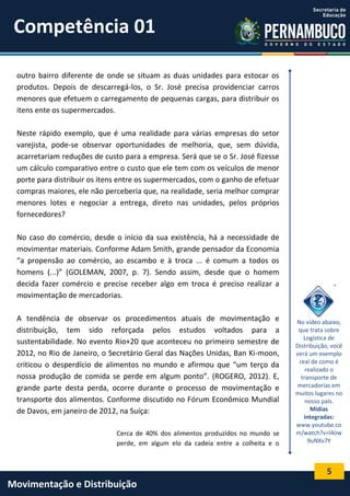 5
Movimentação e Distribuição
outro bairro diferente de onde se situam as duas unidades para estocar os
produtos. Depois de descarregá-los, o Sr. José precisa providenciar carros
menores que efetuem o carregamento de pequenas cargas, para distribuir os
itens ente os supermercados.
Neste rápido exemplo, que é uma realidade para várias empresas do setor
varejista, pode-se observar oportunidades de melhoria, que, sem dúvida,
acarretariam reduções de custo para a empresa. Será que se o Sr. José fizesse
um cálculo comparativo entre o custo que ele tem com os veículos de menor
porte para distribuir os itens entre os supermercados, com o ganho de efetuar
compras maiores, ele não perceberia que, na realidade, seria melhor comprar
menores lotes e negociar a entrega, direto nas unidades, pelos próprios
fornecedores?
No caso do comércio, desde o início da sua existência, há a necessidade de
movimentar materiais. Conforme Adam Smith, grande pensador da Economia
“a propensão ao comércio, ao escambo e à troca ... é comum a todos os
homens (...)” (GOLEMAN, 2007, p. 7). Sendo assim, desde que o homem
decida fazer comércio e precise receber algo em troca é preciso realizar a
movimentação de mercadorias.
A tendência de observar os procedimentos atuais de movimentação e
distribuição, tem sido reforçada pelos estudos voltados para a
sustentabilidade. No evento Rio+20 que aconteceu no primeiro semestre de
2012, no Rio de Janeiro, o Secretário Geral das Nações Unidas, Ban Ki-moon,
criticou o desperdício de alimentos no mundo e afirmou que “um terço da
nossa produção de comida se perde em algum ponto”. (ROGERO, 2012). E,
grande parte desta perda, ocorre durante o processo de movimentação e
transporte dos alimentos. Conforme discutido no Fórum Econômico Mundial
de Davos, em janeiro de 2012, na Suíça:
Cerca de 40% dos alimentos produzidos no mundo se
perde, em algum elo da cadeia entre a colheita e o
No vídeo abaixo,
que trata sobre
Logística de
Distribuição, você
verá um exemplo
real de como é
realizado o
transporte de
mercadorias em
muitos lugares no
nosso país.
Mídias
integradas:
www.youtube.co
m/watch?v=l4ow
9uNXv7Y
.
Competência 01
 