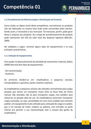 7
Movimentação e Distribuição
1.1 Procedimentos de Movimentação e Distribuição de Produtos
Como citado no tópico inicial desta competência, normalmente os produtos
não são fabricados no mesmo local onde serão consumidos pelos clientes.
Sendo assim, é necessário o seu manuseio. Tal manuseio, porém, pode gerar
danos e prejuízo aos produtos. Só a etapa de acondicionamento do produto
pode representar até 12% do valor total das despesas logísticas (BALLOU,
2009).
No subtópico a seguir, veremos alguns tipos de equipamentos e as suas
principais características.
1.1.1 Seleção de Equipamentos
Para ajudar no desenvolvimento da atividade de movimentar materiais, Ballou
(2009) descreve dois tipos de equipamentos:
- De movimentação;
- Auxiliares.
Os primeiros dividem-se em: empilhadeiras e pequenos veículos;
transportadores, e guinchos, pontes rolantes e pórticos.
As empilhadeiras e pequenos veículos são utilizados normalmente para cargas
pesadas que teriam um transporte muito lento se fosse feito de forma
manual. São utilizados não só para transportar cargas, mas também para
colocá-las na posição ideal de uso. As empilhadeiras costumam transportar
cargas unitizadas, ou seja, consolidadas em uma única unidade com tamanho
padrão. Um equipamento muito utilizado para unitização de cargas é o palete,
que é um estrado de metal, madeira ou plástico, com entradas na parte
inferior pra permitir a sua movimentação com o encaixe dos garfos da
empilhadeira.
Competência 01
 
