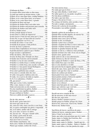 – O –
O bálsamo de Deus................................................. 85
O coração aflito torna todos os dias maus.............. 31
O corpo que unido na mesma massa, o pão............ 59
Ó Deus, tu és o meu Deus forte, a minha fortaleza.. 123
Ó Deus, tu és o meu Deus forte, eu te busco.......... 47
Ó Deus, tu és o meu Deus forte, o grande.............. 93
O Espírito de Deus está aqui .................................. 85
O Espírito do Senhor Deus está sobre mim.......... 127
O Espírito do Senhor está presente para consolar .. 94
O Espírito do Senhor está sobre mim..................... 67
Ó Jeová, Senhor nosso.......................................... 138
O meu coração deseja te louvar............................ 109
O meu Deus é o Deus do impossível...................... 87
O meu louvor é fruto do meu amor por ti, Jesus .... 12
Ó meu Pai, tu que vês bem além do exterior.......... 14
O meu pensamento voa livre e vai ....................... 111
O mundo dá voltas e à sua volta........................... 112
O mundo há de passar e toda profecia.................... 34
O nome de Jesus é poderoso................................... 79
O nosso Deus resplandeceu em nossos corações.... 13
O profeta declarou a palavra que o Senhor............. 75
O que ouvimos e aprendemos................................. 40
O Rei da Glória, o Rei dos reis............................... 40
O reino de Deus não é firmado em obras ............... 68
O Senhor dos Exércitos está levantando .............. 134
O Senhor é a luz do meu caminho.......................... 80
O Senhor é a minha força e a minha salvação........ 64
O Senhor é a minha força, meu escudo e salvação .. 19
O Senhor é o meu pastor (Josué Rodrigues)......... 127
O Senhor é o meu pastor (VPC)............................. 51
O teu amor quebranta meu coração...................... 140
O teu amor se estende além dos céus ..................... 66
O verbo virou gente e habitou entre nós................. 39
Ó vinde, vós os povos de todas as nações ............ 138
O, O, O, te adoramos, ó Senhor! ............................ 32
Oh, que prazer!..................................................... 139
Olhe que a coisa é séria, maninho ............................ 6
Olho o mar, imenso é o mar!................................ 127
Onde estiverem dois ou três reunidos..................... 21
Os céus manifestam tua glória, Senhor .................. 17
Os homens e seus espelhos mágicos .................... 123
Os que confiam no Senhor ................................... 102
Ouve-se o júbilo de todos os povos........................ 85
– P –
Pai da vida, atrai-me............................................. 122
Pai de amor, gosto tanto de ti ................................... 8
Pai nosso que estás no céu...................................... 28
Pai, estou de volta, estou com frio e com fome.... 100
Pai, eu quero contemplar tua glória e majestade .... 85
Pai, eu te adoro, minha vida te entrego .................... 8
Pai, eu te amo, te louvo e te adoro.......................... 66
Pai, faz-nos um... Pra que o mundo saiba............... 65
Pai, fechei a porta atrás de mim.............................. 57
Pai, tá difícil manter o caminho.............................. 89
Para isto Cristo se revelou...................................... 91
Pelo Senhor marchamos, sim ................................. 79
Perto está o Senhor do humilde coração................. 35
Planos que mudam, sonhos tão irreais.................. 131
Por mim morreu Jesus.............................................54
Por onde quer que tu fores ......................................48
Por que estás abatida, ó minh’alma?.........................5
Por saber quem tu és, teu poder, tua glória.............35
Por trás dessa cordilheira ........................................56
Por tudo o que tens feito .......................................118
Porque o fim da lei é Cristo ....................................77
Pra começo de história, entre acordes e tons ..........24
Pra todo o sempre, eternamente..............................21
Preciso de ti, preciso do teu perdão.......................121
Procurando o seu melhor caminho..........................56
– Q –
Quando a glória de um homem se vai.....................46
Quando Deus escolhe alguém, ele mesmo faz......122
Quando entro em tua presença................................67
Quando estou com o povo de Deus.........................89
Quando na dor, na tentação.....................................35
Quando o amor toca o coração..............................131
Quando o Espírito de Deus se move entre nós........47
Quando o Senhor restaurou nossa sorte....................6
Quando os grandes homens de Judá .....................103
Quando se está só, o silêncio é mais profundo .........5
Quando terminar esta vida e lá no céu eu chegar....72
Quanto amor, quanto amor ...................................141
Quão amáveis são os teus tabernáculos ..................30
Quão formoso és, Rei do Universo.........................82
Que a graça do Senhor e o amor de Deus, o Pai .....31
Que minha boca seja o teu falar............................110
Que os céus destilem o orvalho ............................142
Que proveito há em alguém ganhar o mundo .........44
Quem dá a paz, Jesus, quem dá o amor, Jesus........64
Quem é este que faz o mar se acalmar..................120
Quem me conhece por dentro .................................33
Quem pode livrar como o Senhor? .........................83
Quem poderá ensinar a beleza do espinho? ..........140
Quem quiser, poderá provar....................................31
Quem tem posto a mão no arado.............................52
Quem vai se oferecer ..............................................77
Quero estar bem perto de você, irmão ..................114
Quero que valorize o que você tem.......................136
Quero voltar ao início de tudo ..............................125
– R –
Recebi um novo coração do Pai............................115
Rei do universo, te dou meu louvor......................119
Rei dos reis, aqui estou ...........................................87
Reina o Senhor, tremam os povos...........................60
Rendei graças ao Senhor, porque ele é bom .............9
Renova-me, renova-me, renova-me, Senhor...........89
Renova-me, Senhor Jesus .......................................81
– S –
Sacrifícios de louvor, sacrifícios de amor...............82
Salmos de louvor, cantemos para o Senhor ..............9
Salve, Cristo! tu és meu Rei....................................76
Santo, que toda a terra proclame que ele é santo ....88
Santo, santo é o Senhor dos Exércitos, Rei.............69
Santo, santo, santo (VPC)........................................18
Santo, santo, santo é o Senhor... Aquele que era......69
Santo, santo, santo é o Senhor... Santo é o Senhor...33
São, os seus olhos, a luz das janelas do corpo ........39
 