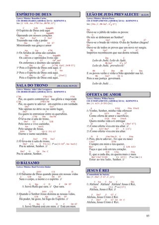 85
ESPÍRITO DE DEUS
Letra e Música: Benedito Carlos
CD: DERRAMAREI (ADORAÇÃO 3) – KOINONYA
Intr. [ C G/B , Am , F7M Em , Bb7M , G7 ]
C G/B Am(add9)
O Espírito de Deus está aqui
F G Am(add9)
Operando em nossos corações
Dm7 Em7 F Em7
Trazendo sua vida e poder
Dm G7 E4 E7
Ministrando sua graça e amor
Am Em F7M
/: Os feridos de alma são curados
Dm Em Am(add9)
Os cativos e oprimidos livres são
F G7 G#o Am7
Os enfermos e doentes são sarados
Dm G7 [ C7M Fm/C , E4/B E7 ]
1º Pois o Espírito de Deus está aqui. :/
Dm G7 C Am
2º Pois o Espírito de Deus está aqui.
Dm G7 C [ Fm/C ]
Pois o Espírito de Deus está aqui.
SALA DO TRONO (Hb 4.14,16; 10.19-22)
Letra e Música: Alda Célia Cavagnaro
CD: DERRAMAREI (ADORAÇÃO 3) – KOINONYA
C7M F7M C7M F7M
Pai, eu quero contemplar tua glória e majestade
C7M F7M C7M F7M
Pai, eu quero te adorar em espírito e em verdade.
Dm7 Em7
Não apenas no átrio ou no santo lugar,
Dm7 F G
Eu quero te entronizar entre os querubins.
C C7M Dm Dm7M
Ó leva-me à sala do trono,
Dm7 G7 C G/B
Pelo novo e vivo caminho.
Am Am/G
Pelo sangue de Jesus,
D/F# D7 G4 G F/G G7
Eterno e sumo sacerdote.
C Em7 F7M Em7
/: Ó leva-me à sala do trono,
Dm7 [ G C F/G G ] 2ª vez [ G G#o
, Am Am/G ]
Pra te adorar, Senhor. :/
Dm7 G G# Fm C
Pra te adorar, Senhor.
O BÁLSAMO
Letra e Música: Raul Ferreira Júnior
G D/F# C/E D
/: O bálsamo de Deus quando passa em nossas vidas
C G/B Am D4 D7
Sara o corpo, a mente e o espírito. :/
G Bm C D F D4 D7
/: Jeová Rafá que sara. :/ Que sara.
G D/F# C/E D
/: Quando o Senhor Jesus domina as nossas vidas,
C G/B Am D4 D7
Há poder, há gozo, há fogo do Espírito. :/
G Bm C D F D4 D7
/: Jeová Shamá está em mim. :/ Está em mim.
LEÃO DE JUDÁ PREVALECEU (Is 2.2-5)
Letra e Música: Silvério Peres
CD: ETERNAMENTE (ADORAÇÃO 4) – KOINONYA
Intr. [ Dm , C , Bb Gm7 , A7
4 A7 ]
Dm
Ouve-se o júbilo de todos os povos:
C
Os reis se dobraram ao Senhor!
Bb Gm7 A4 A7
Ouve-se o brado de vitória: O dia do Senhor chegou!
Dm C
Ouve-se de todos os povos que um novo rei surgiu.
Bb Gm7 A4 A7
Impérios reconhecem que sua destra reinará.
Dm C
Leão de Judá, Leão de Judá,
Bb Gm7 A7
4 A7
Leão de Judá, prevaleceu!
Bb C Dm Bb C Dm
E os povos verão e virão a Sião aprender sua lei.
Bb Gm7 A4 A
Pois a sua justiça governará.
Leão de Judá . . .
OFERTA DE AMOR
Letra e Música: Willen Soares
CD: ETERNAMENTE (ADORAÇÃO 4) – KOINONYA
Intr. [ A A/C# , D D/E (2x) ]
A E/G# F#m F#m/E
/: Venho, Senhor, minha vida oferecer
D A/C# Bm E7
Como oferta de amor e sacrifício;
A E/G# F#m F#m/E
Quero minha vida a ti entregar
D E A [ Bm7 E7 ]
1ª) Como oferta viva em teu altar. :/
D A/C# Bm7 E7 A [ A7 ]
2ª) Como oferta viva em teu altar.
D E C#m F#m D E F#m
/: Pois, pra te adorar, foi que eu nasci
C#m7 D7M
Cumpre em mim o teu querer,
Bm7 E A G/B A/C#
Faça o que está em teu coração.
D E/D C#m F#m
E, que a cada dia, eu queira mais e mais
Bm7 C#m7 D D/E [ A A/C# ] 2ªvez [Intr.] A
Estar ao teu lado, Senhor. :/
JESUS É REI
(Comunidade da Suécia)
Intr. [ F , Dm7 , F G7 , C , G7 ]
C Am C Am C Dm
/: Aleluia! Aleluia! Aleluia! Jesus é Rei,
Em [ G ] 2ª vez [ G7 ]
Aleluia, Jesus é Rei. :/
F Dm7 F G7 C
Aleluia, Jesus Cristo é Rei.
F Dm7 F G7 G# A# C
Aleluia, Jesus Cristo é Rei.
 