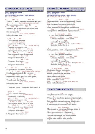 88
O PODER DO TEU AMOR
POWER OF YOUR LOVE
Letra e Música: Geoff Bullock
Versão: Aline Barros
CD: O PODER DO TEU AMOR – ALINE BARROS
Intr. [ Em C , G C/D ]
G D/F# Em Bm7 Em
Venho a Ti, Senhor, muda-me, renova-me pela graça
D C F#m7(11) B7(b9) Em7(9) [ Am7 C/D ]
Que somente encontrei em Ti.
G D/F# Em Bm7 Em
Agora sei que as debilidades que há em mim
D C C/D
Não prevalecerão
[ Em C , G D/F# , Em Em/D ]
Pelo poder desse amor.
C C/E D D/F#
Cobre-me com teu amor,
C/G G D/F# Em Em/D
Me envolve, [ó Senhor,]
Am7 D C/D G [ Am G/B Dm7 G ]
Toma-me, perto quero estar
C C/E D D/F# C/G Em
E por esperar, novas forças eu terei
Em/D C G/B Am7
E me levantarei, como águia voarei,
C/D Em C C/D
Pelo poder desse amor...
Em C C/D
Pelo poder desse amor,
Em C C/D
Pelo poder desse amor.
G D/F# Em Bm7 Em
Eu quero te ver face a face, ó Senhor,
D C Am7 F#m7(11) B7(b9) Em7(9) [ Am7 C/D ]
E conhecer assim mais de Ti, em mim.
G D/F# Em Bm7 Em
Prepara-me, Senhor, pra fazer o teu querer,
D C C/D
Vivendo cada dia, [Senhor,]
[ Em C , G D/F# , Em Em/D ]
Pelo poder desse amor.
Cobre-me... (até) ...Pelo poder desse amor...
D D/F# E E/G#
Cobre-me com teu amor,
D/A A E/G# F#m F#m/E
Me envolve, [ó Senhor,]
Bm7 E D/E A [ Bm A/C# Em7 A ]
Toma-me, perto quero estar
D D/F# E E/G# D/A F#m
E por esperar, novas forças eu terei
F#m/E D A/C# Bm7
E me levantarei, como águia voarei,
D/E F#m D D/E
Pelo poder desse amor...
F#m D D/E
/: Pelo poder desse amor... :/
SANTO É O SENHOR SANTO ÉS EL SEÑOR
(Sl 99.3; Is 6.3; Fp 2.9-11; Hb 1.4)
Letra e Música: Líbia I. Rexach
Versão: Aline Barros
CD: O PODER DO TEU AMOR – ALINE BARROS
Intr. [ G Am , Bm , C7M , C D , E4 , E ]
E Am/E E B/D# C#m
Santo, que toda a terra proclame que ele é santo;
F#m7 A/B B7
Esse é o nosso Deus, outro igual não há.
E Am/E E B/D# C#m
Santo, somente ele é magnífico em santidade,
F#m7 E/G# A D A/C# B7
Todo joelho se dobrará e toda língua confessará...
E E/G# A(add9) B/D#
/: Ele é santo, Senhor onipotente,
D#m7(11) G#7/C C#m C#m/B
Grande e excelente é o seu nome;
A E/G#
Merecedor de toda glória,
F#m [ F#m/E D B7 ] 2ª vez [ A/B B7 E ]
Santo é o Senhor Jeová. :/
E . . . A D Bb/D C/E
Santo, que toda... (até) ... língua confessará...
F F/A Bb(add9) C/E
/: Ele é santo, Senhor onipotente,
Em7(11) A7/Db Dm Dm/C
Grande e excelente é o seu nome;
Bb F/A
Merecedor de toda glória,
Gm [ Gm/F Eb C7 ] 2ª vez [ Bb/C C7 F ]
Santo é o Senhor Jeová. :/
[ Bb C7 , B C#7 ]
F# F#/A# B(add9) C#/F
Ele é santo, Senhor onipotente,
Fm7(11) A#7/D D#m D#m/C#
Grande e excelente é o seu nome;
B F#/A#
Merecedor de toda glória,
G#m B/C# C#7 D#m D#m/C#
Santo é o Senhor Jeová...
G#m B/C# C#7 [ F# G#m , F#/A# B/C# , F# ]
Santo é o Senhor Jeová.
TUA GLÓRIA ENVOLVE
A E/A
Tua glória envolve todo este templo,
A E
O meu ser se transforma quando eu te contemplo;
Bm7 E7
4 E7
Pois tua glória me quebranta, me faz adorador,
Bm7 E7
4 E7 A
E assim eu percebo que tu és real, Senhor.
A F#m7 F#7/A# Bm7 E
Meu coração se enche da glória que há em ti,
A F#m7 F#7/A# Bm7 E
Meu corpo estremece, diante de ti.
D A/C# F#m7
Tua mão me consola, não me desampara,
Bm7 E7
4 E7 A
Seguro estou em tuas mãos, Senhor.
 