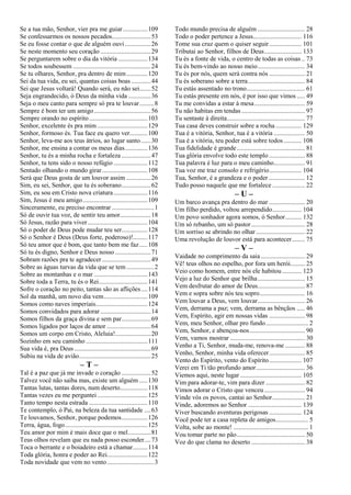Se a tua mão, Senhor, vier pra me guiar ...............109
Se confessarmos os nossos pecados........................53
Se eu fosse contar o que de alguém ouvi................26
Se neste momento seu coração ...............................29
Se perguntarem sobre o dia da vitória ..................134
Se todos soubessem ................................................24
Se tu olhares, Senhor, pra dentro de mim.............120
Sei da tua vida, eu sei, quantas coisas boas ............44
Sei que Jesus voltará! Quando será, eu não sei.......52
Seja engrandecido, ó Deus da minha vida ..............36
Seja o meu canto para sempre só pra te louvar.........8
Sempre é bom ter um amigo...................................56
Sempre orando no espírito....................................103
Senhor, excelente és pra mim ...............................129
Senhor, formoso és. Tua face eu quero ver...........100
Senhor, leva-me aos teus átrios, ao lugar santo......30
Senhor, me ensina a contar os meus dias..............136
Senhor, tu és a minha rocha e fortaleza ..................47
Senhor, tu tens sido o nosso refúgio .....................112
Sentado olhando o mundo girar............................108
Será que Deus gosta de um louvor assim ...............26
Sim, eu sei, Senhor, que tu és soberano..................62
Sim, eu sou em Cristo nova criatura.....................116
Sim, Jesus é meu amigo........................................109
Sinceramente, eu preciso encontrar ..........................1
Só de ouvir tua voz, de sentir teu amor...................18
Só Jesus, razão para viver.....................................104
Só o poder de Deus pode mudar teu ser................128
Só o Senhor é Deus (Deus forte, poderoso)!.........117
Só teu amor que é bom, que tanto bem me faz.....108
Só tu és digno, Senhor e Deus nosso ......................71
Sobram razões pra te agradecer ..............................49
Sobre as águas turvas da vida que se tem.................2
Sobre as montanhas e o mar .................................143
Sobre toda a Terra, tu és o Rei..............................141
Sofre o coração no peito, tantas são as aflições....114
Sol da manhã, um novo dia vem...........................109
Somos como naves imperiais................................124
Somos convidados para adorar ...............................14
Somos filhos da graça divina e sem par..................69
Somos ligados por laços de amor ...........................64
Somos um corpo em Cristo, Aleluia!......................20
Sozinho em seu caminho ......................................111
Sua vida é, pra Deus ...............................................69
Subiu na vida de avião............................................25
– T –
Tal é a paz que já me invade o coração ..................52
Talvez você não saiba mas, existe um alguém .....130
Tantas lutas, tantas dores, num deserto.................118
Tantas vezes eu me perguntei...............................125
Tanto tempo nesta estrada ....................................110
Te contemplo, ó Pai, na beleza da tua santidade ....63
Te louvamos, Senhor, porque podemos................126
Terra, água, fogo...................................................125
Teu amor por mim é mais doce que o mel..............81
Teus olhos revelam que eu nada posso esconder....73
Toca o berrante e o boiadeiro está a chamar.........114
Toda glória, honra e poder ao Rei.........................122
Toda novidade que vem no vento.............................3
Todo mundo precisa de alguém ............................. 28
Todo o poder pertence a Jesus.............................. 116
Tome sua cruz quem o quiser seguir.................... 101
Tributai ao Senhor, filhos de Deus....................... 133
Tu és a fonte de vida, o centro de todas as coisas .. 73
Tu és bem-vindo ao nosso meio............................. 34
Tu és por nós, quem será contra nós ...................... 21
Tu és soberano sobre a terra................................... 84
Tu estás assentado no trono.................................... 61
Tu estás presente em nós, é por isso que vimos..... 49
Tu me convidas a estar à mesa............................... 59
Tu não habitas em tendas ....................................... 97
Tu sentaste à direita................................................ 77
Tua casa deves construir sobre a rocha ................ 129
Tua é a vitória, Senhor, tua é a vitória ................... 50
Tua é a vitória, teu poder está sobre todos ........... 108
Tua fidelidade é grande.......................................... 81
Tua glória envolve todo este templo ...................... 88
Tua palavra é luz para o meu caminho................... 91
Tua voz me traz consolo e refrigério.................... 104
Tua, Senhor, é a grandeza e o poder ...................... 12
Tudo posso naquele que me fortalece .................... 22
– U –
Um barco avança pra dentro do mar ...................... 20
Um filho perdido, voltou arrependido.................. 104
Um povo sonhador agora somos, ó Senhor.......... 132
Um só rebanho, um só pastor................................. 28
Um sorriso se abrindo no olhar .............................. 22
Uma revolução de louvor está para acontecer........ 75
– V –
Vaidade no comprimento da saia ........................... 29
Vê! teus olhos no espelho, por fora um herói......... 25
Veio como homem, entre nós ele habitou............ 123
Vejo a luz do Senhor que brilha............................. 15
Vem desfrutar do amor de Deus............................. 87
Vem e sopra sobre nós teu sopro............................ 16
Vem louvar a Deus, vem louvar............................. 26
Vem, derrama a paz; vem, derrama as bênçãos ..... 46
Vem, Espírito, agir em nossas vidas ...................... 98
Vem, meu Senhor, olhar pro fundo.......................... 2
Vem, Senhor, e abençoa-nos.................................. 90
Vem, vamos mostrar .............................................. 30
Venho a Ti, Senhor, muda-me, renova-me ............ 88
Venho, Senhor, minha vida oferecer...................... 85
Vento do Espírito, vento do Espírito.................... 107
Verei em Ti tão profundo amor.............................. 36
Viemos aqui, neste lugar...................................... 105
Vim para adorar-te, vim para dizer ........................ 82
Vimos adorar o Cristo que venceu......................... 94
Vinde vós os povos, cantai ao Senhor.................... 21
Vinde, adoremos ao Senhor ................................. 139
Viver buscando aventuras perigosas .................... 124
Você pode ter a casa repleta de amigos.................... 5
Volta, sobe ao monte! .............................................. 1
Vou tomar parte no pão.......................................... 50
Voz do que clama no deserto ................................. 38
 