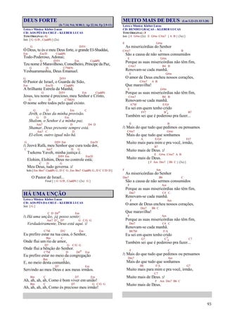 93
DEUS FORTE
(Is 7.14; 9.6; Sl 80.1; Ap 22.16; Fp 2.9-11)
Letra e Música: Kleber Lucas
CD: AOS PÉS DA CRUZ – KLEBER LUCAS
TOM ORIGINAL: G
Intr. [ G G/B , C(add9) ] (2x)
G D/F#
Ó Deus, tu és o meu Deus forte, o grande El-Shaddai,
Em Em/D C(add9)
Todo-Poderoso, Adonai;
G D/F# Em C(add9)
Teu nome é Maravilhoso, Conselheiro, Príncipe da Paz,
G D C7M(9)
Yeshuaramashia, Deus Emanuel.
G D/F#
O Pastor de Israel, o Guarda de Sião,
Em Em/D C(add9)
A brilhante Estrela da Manhã;
G D/F# Em C(add9)
Jesus, teu nome é precioso, meu Senhor e Cristo,
G D C7M(9)
O nome sobre todos pelo qual existo.
G D Em C
Jirêh, o Deus da minha provisão.
G D Em
Shalom, o Senhor é a minha paz.
Am7 D D4 D
Shamar, Deus presente sempre está.
Am7 C D
El-elion, outro igual não há.
G D/F# Em Em/D
/: Jeová Rafá, meu Senhor que cura toda dor,
C Am7 D G
Tsekenu Yaveh, minha justiça é.
D/F# Em Em/D
Elohim, Elohim, Deus no controle está;
C D G
Meu Deus, tudo governa. :/
Solo [ Em Bm7 C(add9) G, D C G , Em Bm7 C(add9) G, D C C/D D ]
O Pastor de Israel...
Final [ { G G/B , C(add9) } (2x) G ]
HÁ UMA UNÇÃO
Letra e Música: Kleber Lucas
CD: AOS PÉS DA CRUZ – KLEBER LUCAS
Intr. [ G ]
C D D#o Em
/: Há uma unção, já posso sentir;
Am7 D7
4 D7 G C/G G
Verdadeiramente, Deus está aqui. :/
C7M D/C Em
Eu prefiro estar na tua casa, ó Senhor,
Bm C
Onde flui um rio de amor,
D7 G C/G G
Onde flui a bênção do Senhor.
C7M D D#o Em
Eu prefiro estar no meio da congregação
Bm C
E, no meio desta comunhão,
D7 Em
Servindo ao meu Deus e aos meus irmãos.
Bm C D7 Em
Ah, ah, ah, ah, Como é bom viver em união!
Bm C D7 G C/G G
Ah, ah, ah, ah, Como és precioso meu irmão!
MUITO MAIS DE DEUS (Lm 3.22-23; Ef 3.20)
Letra e Música: Kleber Lucas
CD: RENDEI GRAÇAS – KLEBER LUCAS
TOM ORIGINAL: F
Intr. [ E G#m (2x) E G#m C#m7 { A B } (3x) ]
E G#m
As misericórdias do Senhor
C#m7 A B
São a causa de não sermos consumidos
E G#m
Porque as suas misericórdias não têm fim,
C#m7 B4 B
Renovam-se cada manhã.
E G#m
O amor de Deus encheu nossos corações,
C#m7 A B
Que maravilha!
E G#m
Porque as suas misericórdias não têm fim,
C#m7 B4 B
Renovam-se cada manhã.
A7M E/G#
Eu sei em quem tenho crido
F#7 B7
4 B7
Também sei que é poderoso pra fazer...
E B
/: Mais do que tudo que pedimos ou pensamos
C#m7 G#m
Mais do que tudo que sonhamos
A E/G# F#7
Muito mais para mim e pra você, irmão,
B7
Muito mais de Deus. :/
E G#m C#m7 A B
Muito mais de Deus.
[ F Am Dm7 { Bb C } (3x) ]
F Am
As misericórdias do Senhor
Dm7 Bb C
São a causa de não sermos consumidos
F Am
Porque as suas misericórdias não têm fim,
Dm7 C4 C
Renovam-se cada manhã.
F Am
O amor de Deus encheu nossos corações,
Dm7 Bb C
Que maravilha!
F Am
Porque as suas misericórdias não têm fim,
Dm7 C4 C
Renovam-se cada manhã.
Bb7M F/A
Eu sei em quem tenho crido
G7 C7
4 C7
Também sei que é poderoso pra fazer...
F C
/: Mais do que tudo que pedimos ou pensamos
Dm7 Am
Mais do que tudo que sonhamos
Bb F/A G7
Muito mais para mim e pra você, irmão,
C7
Muito mais de Deus. :/
F Am Dm7 Bb C
Muito mais de Deus.
 
