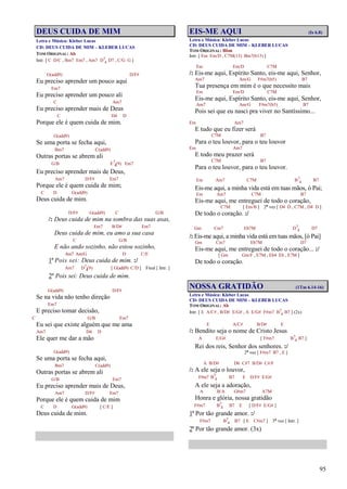 95
DEUS CUIDA DE MIM
Letra e Música: Kleber Lucas
CD: DEUS CUIDA DE MIM – KLEBER LUCAS
TOM ORIGINAL: Ab
Intr. [ C D/C , Bm7 Em7 , Am7 D7
4 D7 , C/G G ]
G(add9) D/F#
Eu preciso aprender um pouco aqui
Em7
Eu preciso aprender um pouco ali
C Am7
Eu preciso aprender mais de Deus
C D4 D
Porque ele é quem cuida de mim.
G(add9)
Se uma porta se fecha aqui,
Bm7 C(add9)
Outras portas se abrem ali
G/B E7
4(9) Em7
Eu preciso aprender mais de Deus,
Am7 D/F# Em7
Porque ele é quem cuida de mim;
C D G(add9)
Deus cuida de mim.
D/F# G(add9) C G/B
/: Deus cuida de mim na sombra das suas asas,
Em7 B/D# Em7
Deus cuida de mim, eu amo a sua casa
C G/B
E não ando sozinho, não estou sozinho,
Am7 Am/G D C/E
1º Pois sei: Deus cuida de mim. :/
Am7 D7
4(9) [ G(add9) C/D ] Final [ Intr. ]
2º Pois sei: Deus cuida de mim.
G(add9) D/F#
Se na vida não tenho direção
Em7
E preciso tomar decisão,
C G/B Em7
Eu sei que existe alguém que me ama
Am7 D4 D
Ele quer me dar a mão
G(add9)
Se uma porta se fecha aqui,
Bm7 C(add9)
Outras portas se abrem ali
G/B Em7
Eu preciso aprender mais de Deus,
Am7 D/F# Em7
Porque ele é quem cuida de mim
C D G(add9) [ C/E ]
Deus cuida de mim.
EIS-ME AQUI (Is 6.8)
Letra e Música: Kleber Lucas
CD: DEUS CUIDA DE MIM – KLEBER LUCAS
TOM ORIGINAL: Bbm
Intr. [ Em Em/D , C7M(13) Bm7(b13) ]
Em Em/D C7M
/: Eis-me aqui, Espírito Santo, eis-me aqui, Senhor,
Am7 Am/G F#m7(b5) B7
Tua presença em mim é o que necessito mais
Em Em/D C7M
Eis-me aqui, Espírito Santo, eis-me aqui, Senhor,
Am7 Am/G F#m7(b5) B7
Pois sei que eu nasci pra viver no Santíssimo...
Em Am7
E tudo que eu fizer será
C7M B7
Para o teu louvor, para o teu louvor
Em Am7
E todo meu prazer será
C7M B7
Para o teu louvor, para o teu louvor.
Em Am7 C7M B7
4 B7
Eis-me aqui, a minha vida está em tuas mãos, ó Pai;
Em Am7 C7M B7
Eis-me aqui, me entreguei de todo o coração,
C7M [ Em/B ] 2ª vez [ D4 D , C7M , D4 D ]
De todo o coração. :/
Gm Cm7 Eb7M D7
4 D7
/: Eis-me aqui, a minha vida está em tuas mãos, [ó Pai]
Gm Cm7 Eb7M D7
Eis-me aqui, me entreguei de todo o coração... :/
[ Gm Gm/F , E7M , Eb4 Eb , E7M ]
De todo o coração.
NOSSA GRATIDÃO (1Tm 6.14-16)
Letra e Música: Kleber Lucas
CD: DEUS CUIDA DE MIM – KLEBER LUCAS
TOM ORIGINAL: Ab
Intr. [ E A/C# , B/D# E/G# , A E/G# F#m7 B7
4 B7 ] (2x)
E A/C# B/D# E
/: Bendito seja o nome de Cristo Jesus
A E/G# [ F#m7 B7
4 B7 ]
Rei dos reis, Senhor dos senhores. :/
2ª vez [ F#m7 B7 , E ]
A B/D# D6 C#7 B/D# C#/F
/: A ele seja o louvor,
F#m7 B7
4 B7 E D/F# E/G#
A ele seja a adoração,
A B/A G#m7 A7M
Honra e glória, nossa gratidão
F#m7 B7
4 B7 E [ D/F# E/G# ]
1º Por tão grande amor. :/
F#m7 B7
4 B7 [ E C#m7 ] 3ª vez [ Intr. ]
2º Por tão grande amor. (3x)
 