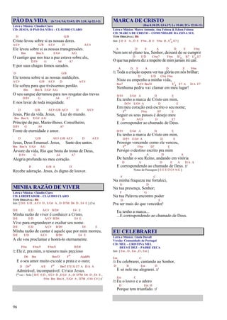 96
PÃO DA VIDA (Is 7.14; 9.6; 53.4-5; 1Pe 2.24; Ap 22.1-2)
Letra e Música: Cláudio Claro
CD: JESUS, O PÃO DA VIDA – CLÁUDIO CLARO
D G/B
Cristo levou sobre si as nossas dores.
A/C# G/B A/C# D A/C#
Ele levou sobre si as nossas transgressões.
Bm Bm/A E/G# A/G
O castigo que nos traz a paz estava sobre ele,
D/F# G A4 A7
E por suas chagas fomos sarados.
D G/B
Ele tomou sobre si as nossas maldições.
A/C# G/B A/C# D A/C#
Ele sofreu para que tivéssemos perdão.
Bm Bm/A E/G# A/G
O seu sangue derramou para nos resgatar das trevas
D/F# G A4 A7
E nos lavar de toda iniquidade.
D G/B A/C# G/B A/C# D A/C#
Jesus, Pão da vida. Jesus, Luz do mundo.
Bm Bm/A E/G# A/G
Príncipe da paz, Maravilhoso, Conselheiro,
D/F# G A4 A7
Fonte de eternidade e amor.
D G/B A/C# G/B A/C# D A/C#
Jesus, Deus Emanuel. Jesus, Santo dos santos.
Bm Bm/A E/G# A/G
Árvore da vida, Rio que brota do trono de Deus,
D/F# G A4 A7
Alegria profunda no meu coração.
D G/B A D
Recebe adoração. Jesus, és digno de louvor.
MINHA RAZÃO DE VIVER
Letra e Música: Cláudio Claro
CD: LIBERTADOR – CLÁUDIO CLARO
TOM ORIGINAL: Bb
Intr. [ D/E E/D , A/C# D , E/G# A , D D7M D6 D , E4 E ] (2x)
D/E E/D A/C# B/D# E4 E
Minha razão de viver é conhecer a Cristo,
D/E E/D A/C# B/D# E4 E
Vivo para engrandecer e exaltar seu nome.
D/E E/D A/C# B/D# E4 E
Minha razão de cantar é aquele que por mim morreu,
D/E E/D A/C# B/D# E4 E
A ele vou proclamar e honrá-lo eternamente.
F#m F#m/F F#m/E B/D#
/: Ele é, pra mim, o tesouro mais precioso
D6 Bm Bm/D Fo A(add9)
E o seu amor muito excede a prata e o ouro;
D D#o A/E Fo Bm7 E7(13) E7 A D/A A
Admirável, incomparável: Cristo Jesus.
1ª vez - Solo [ D/E E/D , A/C# D , E/G# A , D D7M D6 D , E4 E ,
F#m Bm Bm/A , E/G# A , D7M , C#4 C# ] :/
MARCA DE CRISTO
(Rm 8.18-25; Gl 6.17; Lc 19.40; 2Co 12.10-11)
Letra e Música: Marco Antonio, Ana Feitosa & Edson Feitosa
CD: MARCA DE CRISTO – COMUNIDADE DA ZONA SUL
TOM ORIGINAL: Bb
Intr. [ D E A , D E F#m , D E F#m D , E7
4 E7 ]
A D E A D E F#m
Nem um só plano teu, Senhor, deixará de se cumprir
D E/D C#m7 F#m B7
4 B7 E7
4 E7
O que tua palavra diz a respeito de mim jamais irá cair.
A D E A D E F#m
/: Toda a criação espera ver tua glória em nós brilhar;
D E/D C#m F#m
Nisto eu empenho a minha vida,
Bm7 A/C# Bm/D E7
4 E7 A D/A E7
Nenhuma pedra vai clamar em meu lugar!
D/F# E/G# A D E
Eu tenho a marca de Cristo em mim,
D/F# E/G# A D E
Em meu coração está escrito o seu nome;
Fo F#m B7 E
Seguir os seus passos é desejo meu
D A/C# D E7
E corresponder ao chamado de Deus.
D/F# E/G# A D E
Eu tenho a marca de Cristo em mim,
D/F# E/G# A D E
Prossigo vencendo como ele venceu,
Fo F#m B7 E
Persigo o destino escrito pra mim
D A D A
De herdar o seu Reino, andando em vitória
D A D E A D/A A
E correspondendo ao chamado de Deus. :/
Notas de Passagem [ E E E D C# A G ]
F C
Na minha fraqueza me fortaleci,
G D
Na tua presença, Senhor;
F G
Na tua Palavra encontro poder
D E
Pra ser mais do que vencedor!
Eu tenho a marca...
...E correspondendo ao chamado de Deus.
EU CELEBRAREI
Letra e Música: Linda Duvall
Versão: Comunidade de Portugal
CD: MEL – CRISTINA MEL
DEUS É DEZ – PADRE ZECA
Intr. [ Em , D , Em , D , Em ]
Em C
/: Eu celebrarei, cantando ao Senhor,
D B Em D
E só nele me alegrarei. :/
Em C
/: Eu o louvo e o adoro
D Em D
Porque tem triunfado. :/
 