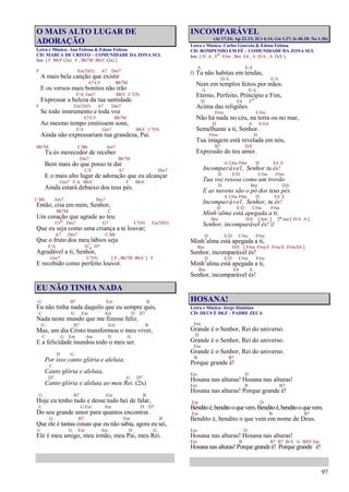 97
O MAIS ALTO LUGAR DE
ADORAÇÃO
Letra e Música: Ana Feitosa & Edson Feitosa
CD: MARCA DE CRISTO – COMUNIDADE DA ZONA SUL
Intr. [ F Bb/F (2x) F , Bb7M Bb/C (2x) ]
F Em7(b5) A7 Dm7
A mais bela canção que existir
A7/C# Bb7M
E os versos mais bonitos não irão
F/A Gm7 Bb/C C7(9)
Expressar a beleza da tua santidade.
F Em7(b5) A7 Dm7
Se todo instrumento e toda voz
A7/C# Bb7M
Ao mesmo tempo emitissem sons,
F/A Gm7 Bb/C C7(9)
Ainda não expressariam tua grandeza, Pai.
Bb7M C/Bb Am7
Tu és merecedor de receber
Dm7 Bb7M
Bem mais do que posso te dar
C/E A7 Dm7
E o mais alto lugar de adoração que eu alcançar
Gm7 F/A Bb/C F Bb/C
Ainda estará debaixo dos teus pés.
C/Bb Am7 Dm7
Então, cria em mim, Senhor,
Bb7M C
Um coração que agrade ao teu:
C#o Dm7 G7 C7(9) Em7(b5)
Que eu seja como uma criança a te louvar;
A7 Dm7 C/Bb
Que o fruto dos meu lábios seja
F/A D7
4 D7
Agradável a ti, Senhor,
Gm7 C7(9) [ F , Bb7M Bb/C ] F
E recebido como perfeito louvor.
EU NÃO TINHA NADA
G B7 Em B
Eu não tinha nada daquilo que eu sempre quis,
C G Em Am D D7
Nada neste mundo que me fizesse feliz.
G B7 Em B
Mas, um dia Cristo transformou o meu viver,
C G Em Am D G
E a felicidade inundou todo o meu ser.
D G
Por isso canto glória e aleluia,
C
Canto glória e aleluia,
D7 G D7
Canto glória e aleluia ao meu Rei. (2x)
G B7 Em B
Hoje eu tenho tudo e desse tudo hei de falar,
C G Em Am D D7
Do seu grande amor para quantos encontrar.
G B7 Em B
Que ele é tantas coisas que eu não sabia, agora eu sei,
C G Em Am D G
Ele é meu amigo, meu irmão, meu Pai, meu Rei.
INCOMPARÁVEL
(At 17.24; Ap 22.13; 2Cr 6.14; Gn 1.27; Is 40.18; Na 1.3b)
Letra e Música: Carlos Gouveia & Edson Feitosa
CD: ROMPENDO EM FÉ – COMUNIDADE DA ZONA SUL
Intr. [ D A , Fo F#m , Bm E4 , A D/A , A D/E ]
A E/A
/: Tu não habitas em tendas,
D/A E/A
Nem em templos feitos por mãos.
A E/A
Eterno, Perfeito, Princípio e Fim,
D E4 Fo
Acima das religiões.
F#m C#m
Não há nada no céu, na terra ou no mar,
D A E/G#
Semelhante a ti, Senhor.
F#m D
Tua imagem está revelada em nós,
B7 D/E
Expressão do teu amor.
A C#m F#m D E4 E
Incomparável, Senhor tu és!
D E/D C#m F#m
Tua voz ressoa como um trovão
D Bm D/E
E as nuvens são o pó dos teus pés.
A C#m F#m D E4 E
Incomparável, Senhor, tu és!
D E/D C#m F#m
Minh’alma está apegada a ti,
Bm D/E [ Intr. ] 2ª vez [ D/A A ]
Senhor, incomparável és! :/
D E/D C#m F#m
Minh’alma está apegada a ti,
Bm D/E [ F#m F#m/F F#m/E F#m/Eb ]
Senhor, incomparável és!
D E/D C#m F#m
Minh’alma está apegada a ti,
Bm E4 A
Senhor, incomparável és!
HOSANA!
Letra e Música: Jorge Himitian
CD: DEUS É DEZ – PADRE ZECA
Em
Grande é o Senhor, Rei do universo.
D
Grande é o Senhor, Rei do universo.
Em
Grande é o Senhor, Rei do universo.
B B7
Porque grande é!
Em D
Hosana nas alturas! Hosana nas alturas!
Em B B7
Hosana nas alturas! Porque grande é!
Em D
Benditoé,benditooquevem.Benditoé,benditooquevem.
Em B B7
Bendito é, bendito o que vem em nome de Deus.
Em D
Hosana nas alturas! Hosana nas alturas!
Em B B7 B7 B/A G B/F# Em
Hosana nas alturas! Porque grande é! Porque grande é!
 