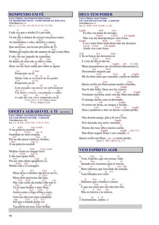 98
ROMPENDO EM FÉ
Letra e Música: Ana Feitosa & Edson Feitosa
CD: ROMPENDO EM FÉ – COMUNIDADE DA ZONA SUL
TOM ORIGINAL: A
Intr. [ C G , C Em , Am D4 D , G G4 , G C/D ]
G C/G
Cada vez que a minha fé é provada,
D7 G
Tu me dás a chance de crescer um pouco mais;
Em7 Bm7
As montanhas e vales, desertos e mares
Am7 D4 D
Que atravesso, me levam pra perto de Ti.
G Am7
Minhas provações não são maiores do que o meu Deus
D7 G
E não vão me impedir de caminhar;
Am7 D7 B7 Em7
Se diante de mim não se abrir o mar,
Am7 D4 D G
Deus vai me fazer andar por sobre as águas.
C/D G Bm7
Rompendo em fé,
C D4 D G
Minha vida se revestirá do teu poder.
C/D G F/G
Rompendo em fé,
C D7 Em
Com ousadia vou mover no sobrenatural
Em D C G C Em
Vou lutar e vencer, vou plantar e colher
Am7 D4 D G
A cada dia vou viver rompendo em fé.
1ª vez [ G4 G C/D ] Volta ao Início
2ª vez - Repete o Coro
OFERTA AGRADÁVEL A TI (Sl 119.11)
Letra e Música: Ana Feitosa & Edson Feitosa
CD: COM MUITO LOUVOR – CASSIANE
TOM ORIGINAL: Eb
Intr. [ A , B B/A , E/G# C#m , A B , E A/E ]
E B/D# C#m C#m/B
A tua palavra escondi,
A F#7(9) A/B B
Guardada no meu coração,
G#7 C#m F#
Pra eu não pecar contra ti, Senhor,
F#m7 A/B B
A tua palavra escondi.
E B/D# C#m C#m/B
Minhas vestes no sangue lavei
A F#7(9) A/B B
E das tuas águas bebi,
G#7 C#m F#
Pra ser uma oferta agradável a ti,
F#m7 A/B E
Minha vida a ti consagrei.
B B/A E/G# E
Meus dons e talentos são pra te servir,
B Co C#m7
Meus dons preciosos são teus,
F#m E/G# C#7
4 C#7
Não vejo razão da minha vida sem ti:
F#m A6 A/B B7
Tu és meu Senhor e meu Deus.
B B/A E/G# E
Assim como o fogo refina o ouro,
B Co C#m7
Vem tua obra em mim completar
F#m E/G# C#7
4 C#7
Até que o mundo possa ver
A A/B E
Tua glória em meu rosto brilhar.
DEUS TEM PODER
Letra e Música: Josué Teodoro
CD: COM MUITO LOUVOR – CASSIANE
TOM ORIGINAL: F
Intr. [ E B/D# , C#m C#m/B , A , B ]
E(add9) B/D# C#m
Eu não vou parar de navegar,
C#m/B A F#m7 A/B B(add9)
Não vou me desesperançar com Jesus,
E(add9) B/D# C#m
E se a mais forte onda deste mar me alcançar
C#m/B A F#m7 A/B B(add9)
Ainda vou com Jesus.
A7M B/A G#m7
/: Se as forças me deixarem só
C#m7 F#m7
E a luz do dia já não ter,
B7 E(add9) D/E E7 A7M
Maus pensamentos me invadirem (descansarei),
B/A G#m7
Descansarei naquele que
C#m7 F#m7 B7 E(add9)
Me fez bem mais que vencedor: confio no Senhor.
C#m F#m7
Quem confia em Deus jamais perde a batalha,
A/B E(add9)
Sua fé não falha: Deus nos faz vencer;
C#m F#m7 B7 E(add9)
Tormenta vira brisa, noite vira dia: Deus tem poder.
C#m F#m
O inimigo atenta, mas tá derrotado;
A/B E(add9)
O crente em Jesus, no sangue é lavado...
C#m F#m7 B7 E(add9)
Deus é poderoso e não vai deixar o crente perder.
B7
Não desista amigo, põe a fé em Cristo,
E(add9)
Pois fazendo isso serás vencedor,
A E
Diante dos teus olhos muitos cairão,
B(add9) E(add9) [ D/E E7 ]
Mas Deus segura firme o seu coração. :/
Quem confia em Deus... até ...o crente perder.
Final [ F , Bb/F , Bb/D C/E , F ]
VEM ESPÍRITO AGIR
D F#m G A7
Vem, Espírito, agir em nossas vidas
D F#m G A7
Quando nos reunimos para te louvar,
G A D A/C# Bm
Bem sabemos que louvando de coração,
G A D G/A
Tuas bênçãos nos virão.
D F#m G A7
Sabemos que o Senhor é eterno
D F#m G A7
E que seu amor por nós não tem fim;
G A F#m Bm
Mas se renova e se renova,
G A4 A D
/: Eternamente, amém. :/
 