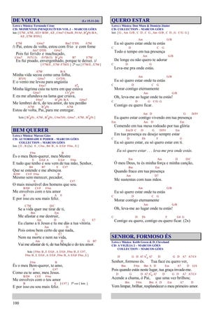 100
DE VOLTA (Lc 15.11-24)
Letra e Música: Fernando César
CD: MOMENTOS INESQUECÍVEIS VOL.1 – MARCOS GÓES
Intr. [ E7M , A7M , A/C# B/D# , A/E , C#m7 C#m/B , F#/A# , B7
4(9) B/A ,
A/E , E7M B7(9) ]
E7M G#m7 Bm7 E7(9) A7M
/: Pai, estou de volta, estou com frio e com fome
Am7 D7(9) G#m7
Pois fui ferido e machucado,
C#m7 F#7(13) F#7(b13) B7
4(9) B7 E7M
Eu fui pisado, envergonhado, porque te deixei. :/
[ F7M/E , E7M F7M/E ] 2ª vez [ F7M/E , E7M ]
A7M B/A
Minha vida secou como uma folha,
B7(9) G#m7 C#7(9)
E o vento me levou para angústia
F#m7 A6
9
Minha lágrima caía na terra em que estava
G#m7 C#7
4(9)
E eu me afundava na lama que criava,
F#m7 B7
4(9) B/A G#m7
Me lembrei de ti, do teu amor, do teu perdão
A7M B7
4(9) A7M
Estou de volta, Pai, para me entregar.
Solo [ B7
4(9) , A7M , B7
4(9) , C#m7(9) , G#m7 , A7M , B7
4(9) ]
BEM QUERER
Letra e Música: Marcos Góes
CD: AUTORIDADE E PODER – MARCOS GÓES
COLLECTION – MARCOS GÓES
Intr. [ E , B (2x) E , C#m , B4 B , A E/G# F#m , E ]
F#m B
És o meu Bem-querer, meu Mestre
E E/G# A E/G# F#m
E tudo que tenho e sou vem de tua mão, Senhor,
B4 B7 E C#7
Que se estende e me abençoa.
B/D# C#/F F#m B
Mesmo sem merecer, pecador,
E C#7
O mais miserável dos homens que sou.
B/D# C#/F F#m
Me envolves com o teu amor
B A E
E por isso eu sou mais feliz.
C7M D/C
Se a vida quer me tirar de ti,
Bm Em
Me afastar e me destruir,
Am D G E7
Eu clamo a ti Jesus e tu me dás a tua vitória.
Am D
Pois estou bem certo de que nada,
G E7
Nem na morte e nem na vida,
Am D G B7
Vai me afastar de ti, de tua bênção e do teu amor.
Solo [ F#m B , E E/G# , A E/G# , F#m B , E C#7 ,
F#m B , E E/G# , A E/G# , F#m B , A E/G# F#m , E ]
F#m B
És o meu Bem-querer, te amo,
E C#7
Como eu te amo, meu Jesus.
B/D# C#/F F#m
Me envolves com o teu amor
B E [ C#7 ] 3ª vez [ Intr. ]
E por isso eu sou mais feliz.
QUERO ESTAR
Letra e Música: Don Moen & Domício Júnior
CD: COLLECTION – MARCOS GÓES
Intr. [ G , Am G/B , C D , C G , Am G/B , C D , G C/G G ]
Am G/B
Eu só quero estar onde tu estás
C D C G
Todo o tempo em tua presença
Am G/B
De longe eu não quero te adorar
C D G
Leva-me pra onde estás.
Am G/B
Eu só quero estar onde tu estás
C D C G
Morar contigo eternamente
Am G/B
Oh, leva-me ao lugar onde tu estás!
C D G C/G G
Contigo eu quero ficar.
Am D G D/F#
Eu quero estar contigo vivendo em tua presença
Em Am D Em
Comendo em tua mesa rodeado por tua glória
Em/D C D G D/F# Em
Em tua presença eu desejo sempre estar
C D Eb F G
Eu só quero estar, eu só quero estar em ti.
Eu só quero estar . . . leva-me pra onde estás.
Em Am D D/C
Ó meu Deus, tu és minha força e minha canção,
Bm Em
Quando fraco em tua presença
Am D7
Me sustentas com tuas mãos.
Am G/B
Eu só quero estar onde tu estás
C D C G
Morar contigo eternamente
Am G/B
Oh, leva-me ao lugar onde tu estás!
C D Eb F G4 G
Contigo eu quero, contigo eu quero ficar. (2x)
SENHOR, FORMOSO ÉS
Letra e Música: Keith Green & D. Cleveland
CD: A VIGÍLIA 2 – MARCOS GÓES
COLLECTION – MARCOS GÓES
D G D A7 A7
4 A7 D G D A7 A7/C#
Senhor, formoso és. Tua face eu quero ver,
Bm F#m Bm A D Em A7 D G/A
Pois quando estás neste lugar, tua graça invade-me.
D G D A7 A7
4 A7 D G D A7 A7/C#
Acende a chama, ó Pai, que uma vez brilhou;
Bm F#m Bm A D Em A7 D
Vem limpar, brilhar, resplandecer o meu primeiro amor.
 
