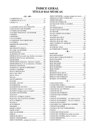 ÍNDICE GERAL
TÍTULO DAS MÚSICAS
– #1 - #9 –
1 CORÍNTIOS 2.9.................................................... 4
1 CRÔNICAS 29.11-13 ......................................... 12
1 JOÃO 1.9............................................................. 53
– A –
A ALEGRIA ESTÁ NO CORAÇÃO .................... 38
A BATALHA É DO SENHOR............................ 103
A COMEÇAR EM MIM........................................ 12
A GLÓRIA PERTENCE AO SENHOR ................ 15
A HONRA.............................................................. 82
A ROSEIRA............................................................. 3
A TUA GLÓRIA.................................................. 131
A VERDADE VOS LIBERTARÁ....................... 138
A VITÓRIA............................................................ 78
ABISMO DE GERAÇÕES.................................... 37
ABRIGO................................................................. 56
ABUNDANTE GRAÇA ...................................... 117
ACLAME AO SENHOR ..................................... 118
ACONTECERÁ..................................................... 40
ACREDITE OU NÃO............................................ 19
ADORAÇÃO (Louvado seja, Senhor, teu nome) .. 83
ADORAÇÃO (Os céus manifestam)...................... 17
ADORADOR ......................................................... 50
ADORAMOS (Adoramos, adoramos, àquele)....... 68
ADORAMOS (O, O, O, te adoramos, ó Senhor) ... 32
ÁFRICOS TRÁFICOS........................................... 55
AGINDO EU, QUEM O IMPEDIRÁ? ................ 139
AGORA E SEMPRE.............................................. 42
ÁGUA CRISTALINA.............................................. 7
ÁGUA DA VIDA................................................... 31
ÁGUA VIVA ......................................................... 22
ÁGUAS ................................................................ 129
AJUNTAMENTO .................................................. 16
ALEGRE ................................................................ 60
ALEGRE, AFLITO................................................ 31
ALEGREM-SE....................................................... 81
ALEGREM-SE OS CÉUS ..................................... 77
ALEGRIA (Alegria é viver feliz)......................... 128
ALEGRIA (Alegria está no coração) ................... 112
ALEGRIA DO SENHOR..................................... 105
ALELUIA! ............................................................. 73
ALELUIA, GLÓRIA A DEUS ............................ 111
ALELUIA, SALVAÇÃO E GLÓRIA ................... 21
ALFA E ÔMEGA .................................................. 61
ALIANÇA.............................................................. 83
ALTO PREÇO ....................................................... 61
AMADOS............................................................... 25
AMAR A DEUS................................................... 130
AMAR VOCÊ...................................................... 131
AME AO SENHOR ............................................... 15
AMIGO ................................................................ 109
AMIGO DE DEUS................................................. 75
AMIGO VERDADEIRO........................................ 73
AMO O SENHOR (...porque ele ouviu) ................ 19
AMO O SENHOR (...porque sempre ele ouve)........3
AMOLECE O MEU CORAÇÃO...........................49
AMOR SINCERO ................................................113
ANTES DE COMEÇAR.........................................32
AO DEUS DE TODA A GLÓRIA.........................34
AO LÉU..................................................................56
AO NOSSO DEUS .................................................86
AO QUE ESTÁ SENTADO.....................................9
AO SENTIR............................................................53
AO TEU NOME DÁ GLÓRIA ..............................60
AO ÚNICO.............................................................83
AOS PÉS DA CRUZ ..............................................92
AQUELE QUE FOI................................................90
AQUELE QUE ME AMA........................................4
AQUI VIEMOS TE ADORAR ..............................99
ARTESÃO..............................................................58
AUTOR DA VIDA...............................................124
AUTORIDADE E PODER...................................102
– B –
BARNABÉ .............................................................42
BATAM PALMAS.................................................16
BATE MEU CORAÇÃO POR TI..........................59
BATEI PALMAS .................................................107
BEM MAIOR ...........................................................6
BEM MELHOR......................................................57
BEM QUERER.....................................................100
BEM SUPREMO....................................................76
BEM-VINDO..........................................................34
BÊNÇÃO................................................................31
BENDITO SEJA DEUS .........................................79
BOM ESTARMOS AQUI....................................105
BRILHA JESUS BRILHA .....................................15
BUSQUE AO SENHOR.........................................29
– C –
CADA INSTANTE...................................................2
CAIAM POR TERRA ..........................................132
CALMO, SERENO E TRANQUILO.....................54
CANÇÃO DA ALVORADA .................................27
CANÇÃO DE JÓ....................................................32
CANÇÃO DO ESPÍRITO ......................................72
CANÇÃO PARA PEDRO........................................1
CANTAI ...............................................................132
CANTAI AO SENHOR (...um cântico novo) ........92
CANTAI AO SENHOR (...um novo cântico) ........78
CANTAI LOUVORES.........................................121
CANTAREI TEU AMOR PRA SEMPRE ...........143
CÂNTICO DE MIRIÃ............................................90
CANTIGA DE PAZ VERDADEIRA...................140
CANTO.....................................................................2
CANTO DE INVOCAÇÃO ...................................74
CANTO DE VITÓRIA (Eu tenho em mim)...........70
CANTO DE VITÓRIA (Salve, Cristo!) .................76
CANTO DIFERENTE............................................45
CANTO NOVO......................................................49
 