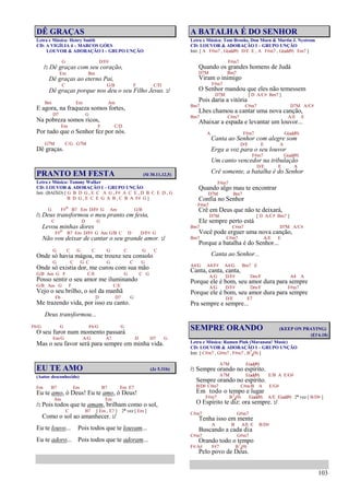 103
DÊ GRAÇAS
Letra e Música: Henry Smith
CD: A VIGÍLIA 4 – MARCOS GÓES
LOUVOR & ADORAÇÃO I – GRUPO UNÇÃO
G D/F#
/: Dê graças com seu coração,
Em Bm
Dê graças ao eterno Pai,
C G/B F C/D
Dê graças porque nos deu o seu Filho Jesus. :/
Bm Em Am
E agora, na fraqueza somos fortes,
D7 G
Na pobreza somos ricos,
Em F C/D
Por tudo que o Senhor fez por nós.
G7M C/G G7M
Dê graças.
PRANTO EM FESTA (Sl 30.11,12,5)
Letra e Música: Tommy Walker
CD: LOUVOR & ADORAÇÃO I – GRUPO UNÇÃO
Intr. (BAIXO) [ G B D G , E C A G , F# A C E , D B C E D , G
B D G , E C E G A B , C B A F# G ]
G F#o B7 Em D/F# G Am G/B
/: Deus transformou o meu pranto em festa,
C D G
Levou minhas dores
F#o B7 Em D/F# G Am G/B C D D/F# G
Não vou deixar de cantar o seu grande amor. :/
G C G C G C G C
Onde só havia mágoa, me trouxe seu consolo
G C G C G C G
Onde só existia dor, me curou com sua mão
G/B Am G F C/E G C G
Posso sentir o seu amor me iluminando
G/B Am G F C/E
Vejo o seu brilho, o sol da manhã
Eb D D7 G
Me trazendo vida, por isso eu canto.
Deus transformou...
F6/G G F6/G G
O seu furor num momento passará
Em/G A/G A7 D D7 G
Mas o seu favor será para sempre em minha vida.
EU TE AMO (Jz 5.31b)
(Autor desconhecido)
Em B7 Em B7 Em E7
Eu te amo, ó Deus! Eu te amo, ó Deus!
Am Em
/: Pois todos que te amam, brilham como o sol,
C B7 [ Em , E7 ] 2ª vez [ Em ]
Como o sol ao amanhecer. :/
Eu te louvo... Pois todos que te louvam...
Eu te adoro... Pois todos que te adoram...
A BATALHA É DO SENHOR
Letra e Música: Tom Brooks, Don Moen & Martin J. Nystrom
CD: LOUVOR & ADORAÇÃO I – GRUPO UNÇÃO
Intr. [ A F#m7 , G(add9) D/E E , A F#m7 , G(add9) Em7 ]
F#m7
Quando os grandes homens de Judá
D7M Bm7
Viram o inimigo
F#m7
O Senhor mandou que eles não temessem
D7M [ D A/C# Bm7 ]
Pois daria a vitória
Bm7 C#m7 D7M A/C#
Lhes chamou a cantar uma nova canção,
Bm7 C#m7 A/E E
Abaixar a espada e levantar um louvor...
A F#m7 G(add9)
Canta ao Senhor com alegre som
D/E E A
Erga a voz para o seu louvor
F#m7 G(add9)
Um canto vencedor na tribulação
D/E E A
Crê somente, a batalha é do Senhor
F#m7
Quando algo mau te encontrar
D7M Bm7
Confia no Senhor
F#m7
Crê em Deus que não te deixará,
D7M [ D A/C# Bm7 ]
Ele sempre perto está
Bm7 C#m7 D7M A/C#
Você pode erguer uma nova canção,
Bm7 C#m7 A/E E
Porque a batalha é do Senhor...
Canta ao Senhor...
A4/G A4/F# A4/G Bm7 E
Canta, canta, canta,
A/G D/F# Dm/F A4 A
Porque ele é bom, seu amor dura para sempre
A/G D/F# Dm/F F#m7
Porque ele é bom, seu amor dura para sempre
D/E E7
Pra sempre e sempre...
SEMPRE ORANDO (KEEP ON PRAYING)
(Ef 6.18)
Letra e Música: Ramon Pink (Maranata! Music)
CD: LOUVOR & ADORAÇÃO I – GRUPO UNÇÃO
Intr. [ C#m7 , G#m7 , F#m7 , B7
4(9) ]
A7M E(add9)
/: Sempre orando no espírito.
A7M E(add9) E/B A E/G#
Sempre orando no espírito.
B/D# C#m7 C#m/B A E/G#
Em todo o tempo e lugar
F#m7 B7
4(9) E(add9) A/E E(add9) 2ª vez [ B/D# ]
O Espírito te diz: ora sempre. :/
C#m7 G#m7
Tenha isso em mente
A B A/E E B/D#
Buscando a cada dia
C#m7 G#m7
Orando todo o tempo
F#/A# F#7 B7
4(9)
Pelo povo de Deus.
 